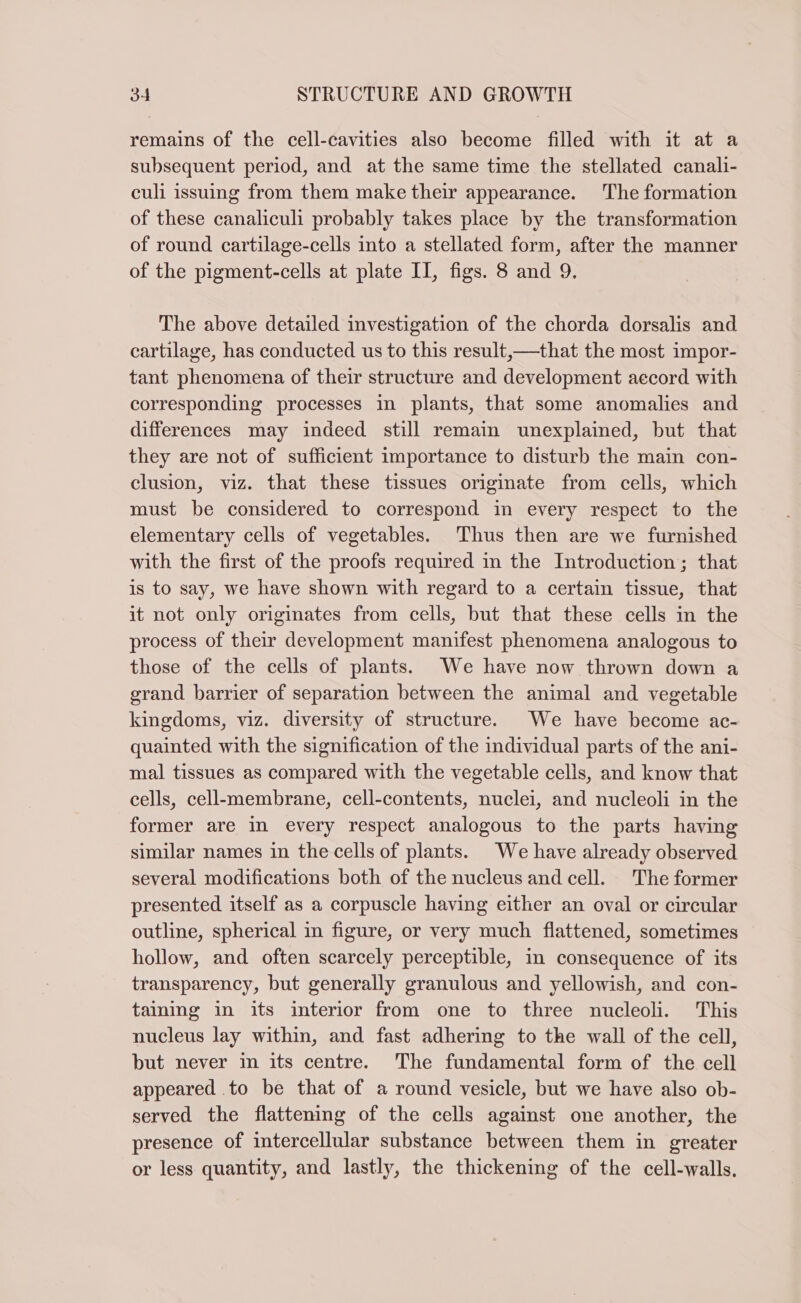 remains of the cell-cavities also become filled with it at a subsequent period, and at the same time the stellated canali- culi issuing from them make their appearance. The formation of these canaliculi probably takes place by the transformation of round cartilage-cells into a stellated form, after the manner of the pigment-cells at plate II, figs. 8 and 9. The above detailed investigation of the chorda dorsalis and cartilage, has conducted us to this result,—that the most impor- tant phenomena of their structure and development accord with corresponding processes in plants, that some anomalies and differences may indeed still remain unexplained, but that they are not of sufficient importance to disturb the main con- clusion, viz. that these tissues originate from cells, which must be considered to correspond in every respect to the elementary cells of vegetables. Thus then are we furnished with the first of the proofs required in the Introduction; that is to say, we have shown with regard to a certain tissue, that it not only originates from cells, but that these cells in the process of their development manifest phenomena analogous to those of the cells of plants. We have now thrown down a grand barrier of separation between the animal and vegetable kingdoms, viz. diversity of structure. We have become ac- quainted with the signification of the individual parts of the ani- mal tissues as compared with the vegetable cells, and know that cells, cell-membrane, cell-contents, nuclei, and nucleoli in the former are in every respect analogous to the parts having similar names in the cells of plants. We have already observed several modifications both of the nucleus and cell. The former presented itself as a corpuscle having either an oval or circular outline, spherical in figure, or very much flattened, sometimes hollow, and often scarcely perceptible, in consequence of its transparency, but generally granulous and yellowish, and con- taining in its interior from one to three nucleoli. This nucleus lay within, and fast adhering to the wall of the cell, but never in its centre. The fundamental form of the cell appeared .to be that of a round vesicle, but we have also ob- served the flattening of the cells against one another, the presence of intercellular substance between them in greater or less quantity, and lastly, the thickening of the cell-walls.