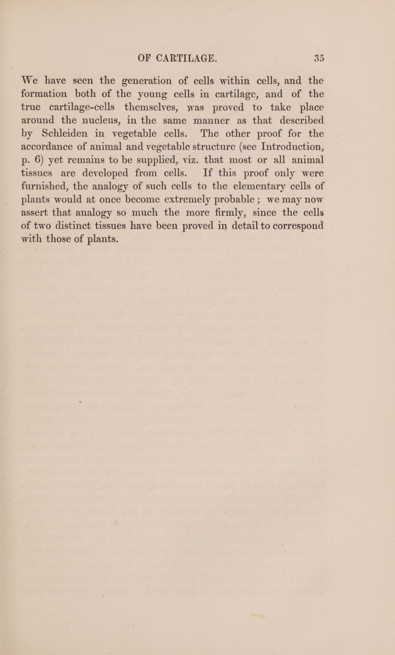 We have seen the generation of cells within cells, and the formation both of the young cells in cartilage, and of the true cartilage-cells themselves, was proved to take place around the nucleus, in the same manner as that described by Schleiden in vegetable cells. The other proof for the accordance of animal and vegetable structure (see Introduction, p. 6) yet remains to be supplied, viz. that most or all animal tissues are developed from cells. If this proof only were furnished, the analogy of such cells to the elementary cells of plants would at once become extremely probable ; we may now assert that analogy so much the more firmly, since the cells of two distinct tissues have been proved in detail to correspond with those of plants.