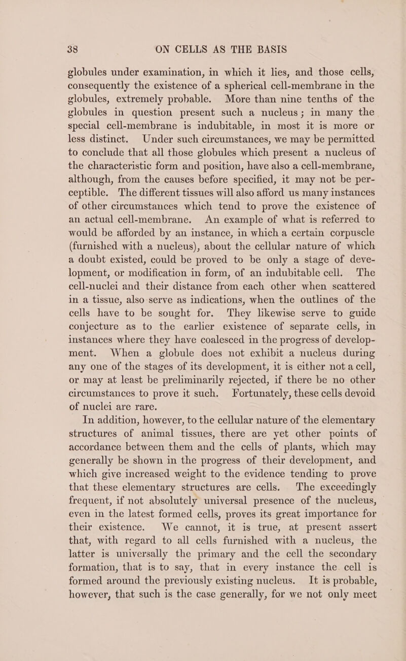 globules under examination, in which it lies, and those cells, consequently the existence of a spherical cell-membrane in the globules, extremely probable. More than nine tenths of the globules in question present such a nucleus; in many the special cell-membrane is indubitable, in most it is more or less distinct. Under such circumstances, we may be permitted to conclude that all those globules which present a nucleus of the characteristic form and position, have also a cell-membrane, although, from the causes before specified, it may not be per- ceptible. The different tissues will also afford us many instances of other circumstances which tend to prove the existence of an actual cell-membrane. An example of what is referred to would be afforded by an instance, in which a certain corpuscle (furnished with a nucleus), about the cellular nature of which a doubt existed, could be proved to be only a stage of deve- lopment, or modification in form, of an indubitable cell. The cell-nuclei and their distance from each other when scattered in a tissue, also-serve as indications, when the outlines of the cells have to be sought for. They likewise serve to guide conjecture as to the earlier existence of separate cells, in instances where they have coalesced in the progress of develop- ment. When a globule does not exhibit a nucleus during any one of the stages of its development, it is either not a cell, or may at least be preliminarily rejected, if there be no other circumstances to prove it such. Fortunately, these cells devoid of nuclei are rare. In addition, however, to the cellular nature of the elementary structures of animal tissues, there are yet other points of accordance between them and the cells of plants, which may generally be shown in the progress of their development, and which give increased weight to the evidence tending to prove that these elementary structures are cells. The exceedingly frequent, if not absolutely universal presence of the nucleus, even in the latest formed cells, proves its great importance for their existence. We cannot, it is true, at present assert that, with regard to all cells furnished with a nucleus, the latter is universally the primary and the cell the secondary formation, that is to say, that in every instance the cell is formed around the previously existing nucleus. It is probable, however, that such is the case generally, for we not only meet