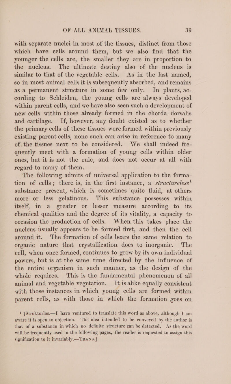 with separate nuclei in most of the tissues, distinct from those which have cells around them, but we also find that the younger the cells are, the smaller they are in proportion to the nucleus. The ultimate destiny also of the nucleus is similar to that of the vegetable cells. As in the last named, so in most animal cells it is subsequently absorbed, and remains as a permanent structure in some few only. In plants, ac- cording to Schieiden, the young cells are always developed within parent cells, and we have also seen such a development of new cells within those already formed in the chorda dorsalis and cartilage. If, however, any doubt existed as to whether the primary cells of these tissues were formed within previously existing parent cells, none such can arise in reference to many of the tissues next to be considered. We shall indeed fre- quently meet with a formation of young cells within older ones, but it is not the rule, and does not occur at all with regard to many of them. The following admits of universal application to the forma- tion of cells; there is, in the first instance, a structureless! substance present, which is sometimes quite fluid, at others more or less gelatinous. This substance possesses within itself, in a greater or lesser measure according to its chemical qualities and the degree of its vitality, a capacity to occasion the production of cells. When this takes place the nucleus usually appears to be formed first, and then the cell around it. The formation of cells bears the same relation to organic nature that crystallization does to inorganic. The cell, when once formed, continues to grow by its own individual powers, but is at the same time directed by the influence of the entire organism in such manner, as the design of the whole requires. This is the fundamental phenomenon of all animal and vegetable vegetation. It is alike equally consistent with those instances in which young cells are formed within parent cells, as with those in which the formation goes on 1 [Strukturlos.—I have ventured to translate this word as above, although I am aware it is open to objection. The idea intended to be conveyed by the author is that of a substance in which no definite structure can be detected. As the word will be frequently used in the following pages, the reader is requested to assign this signification to it invariably.—TRANS. |