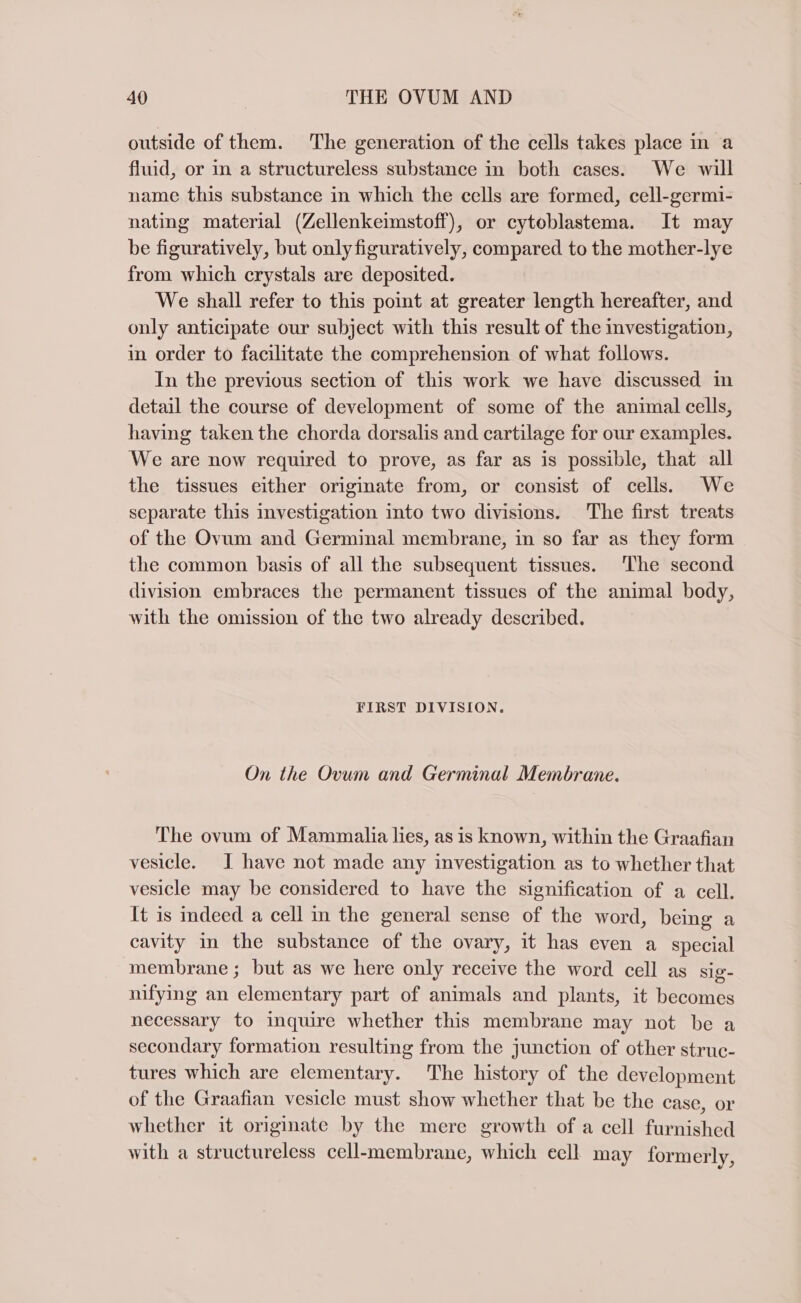 outside of them. The generation of the cells takes place in a fluid, or in a structureless substance in both cases. We will name this substance in which the cells are formed, cell-germi- nating material (Zellenkeimstoff), or cytoblastema. It may be figuratively, but onlyfiguratively, compared to the mother-lye from which crystals are deposited. We shall refer to this point at greater length hereafter, and only anticipate our subject with this result of the investigation, in order to facilitate the comprehension of what follows. In the previous section of this work we have discussed in detail the course of development of some of the animal cells, having taken the chorda dorsalis and cartilage for our examples. We are now required to prove, as far as is possible, that all the tissues either originate from, or consist of cells. We separate this investigation into two divisions. The first treats of the Ovum and Germinal membrane, in so far as they form the common basis of all the subsequent tissues. The second division embraces the permanent tissues of the animal body, with the omission of the two already described. FIRST DIVISION. On the Ovum and Germinal Membrane. The ovum of Mammalia lies, as is known, within the Graafian vesicle. I have not made any investigation as to whether that vesicle may be considered to have the signification of a cell. It is indeed a cell in the general sense of the word, being a cavity in the substance of the ovary, it has even a special membrane ; but as we here only receive the word cell as sig- nifying an elementary part of animals and plants, it becomes necessary to inquire whether this membrane may not be a secondary formation resulting from the junction of other struc- tures which are elementary. The history of the development of the Graafian vesicle must show whether that be the case, or whether it originate by the mere growth of a cell furnished with a structureless cell-membrane, which ecll may formerly,
