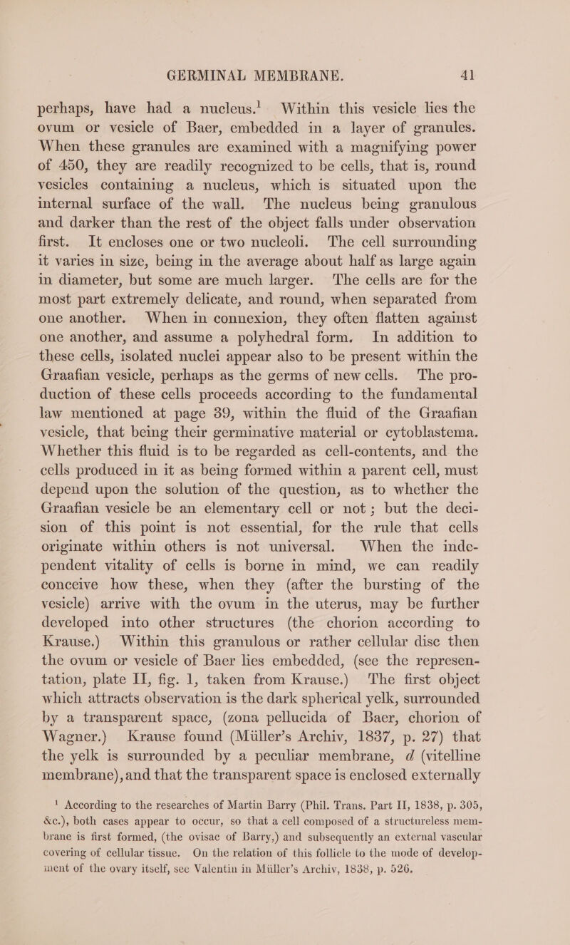 perhaps, have had a nucleus.! Within this vesicle lies the ovum or vesicle of Baer, embedded in a layer of granules. When these granules are examined with a magnifying power of 450, they are readily recognized to be cells, that is, round vesicles containing a nucleus, which is situated upon the internal surface of the wall. The nucleus being granulous and darker than the rest of the object falls under observation first. It encloses one or two nucleoli. The cell surrounding it varies in size, being in the average about half as large again in diameter, but some are much larger. The cells are for the most part extremely delicate, and round, when separated from one another. When in connexion, they often flatten against one another, and assume a polyhedral form. In addition to these cells, isolated nuclei appear also to be present within the Graafian vesicle, perhaps as the germs of newcells. The pro- duction of these cells proceeds according to the fundamental law mentioned at page 39, within the fluid of the Graafian vesicle, that being their germinative material or cytoblastema. Whether this fluid is to be regarded as cell-contents, and the cells produced in it as being formed within a parent cell, must depend upon the solution of the question, as to whether the Graafian vesicle be an elementary cell or not; but the deci- sion of this point is not essential, for the rule that cells originate within others is not universal. When the inde- pendent vitality of cells is borne in mind, we can readily conceive how these, when they (after the bursting of the vesicle) arrive with the ovum in the uterus, may be further developed into other structures (the chorion according to Krause.) Within this granulous or rather cellular disc then the ovum or vesicle of Baer lies embedded, (see the represen- tation, plate II, fig. 1, taken from Krause.) The first object which attracts observation is the dark spherical yelk, surrounded by a transparent space, (zona pellucida of Baer, chorion of Wagner.) Krause found (Müller’s Archiv, 1837, p. 27) that the yelk is surrounded by a peculiar membrane, d (vitelline membrane), and that the transparent space is enclosed externally 1 According to the researches of Martin Barry (Phil. Trans. Part II, 1838, p. 305, &amp;c.), both cases appear to occur, so that a cell composed of a structureless mem- brane is first formed, (the ovisac of Barry,) and subsequently an external vascular covering of cellular tissue. On the relation of this follicle to the mode of develop- inent of the ovary itself, see Valentin in Müller’s Archiv, 1838, p. 526.