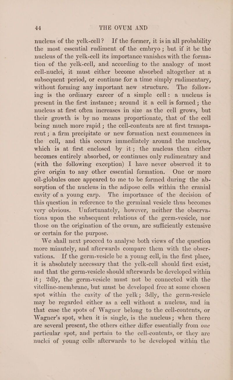 nucleus of the yelk-cell? If the former, it 1s in all probability the most essential rudiment of the embryo; but if it be the nucleus of the yelk-cell its importance vanishes with the forma- tion of the yelk-cell, and according to the analogy of most cell-nuclei, it must either become absorbed altogether at a subsequent period, or continue for a time simply rudimentary, without forming any important new structure. The follow- ing is the ordinary career of a simple cell: a nucleus is present in the first instance; around it a cell is formed; the nucleus at first often Increases in size as the cell grows, but their growth is by no means proportionate, that of the cell being much more rapid ; the cell-contents are at first transpa- rent ; a firm precipitate or new formation next commences in the cell, and this occurs immediately around the nucleus, which is at first enclosed by it; the nucleus then either becomes entirely absorbed, or continues only rudimentary and (with the following exception) I have never observed it to give origin to any other essential formation. One or more oil-globules once appeared to me to be formed during the ab- sorption of the nucleus in the adipose cells within the cranial cavity of a young carp. The importance of the decision of this question in reference to the germinal vesicle thus becomes very obvious. Unfortunately, however, neither the observa- tions upon the subsequent relations of the germ-vesicle, nor those on the origination of the ovum, are sufficiently extensive or certain for the purpose. We shall next proceed to analyse both views of the question more minutely, and afterwards compare them with the obser- vations. If the germ-vesicle be a young cell, in the first place, it is absolutely necessary that the yelk-cell should first exist, and that the germ-vesicle should afterwards be developed within it; 2dly, the germ-vesicle must not be connected with the vitelline-membrane, but must be developed free at some chosen spot within the cavity of the yelk; 3dly, the germ-vesicle may be regarded either as a cell without a nucleus, and in that case the spots of Wagner belong to the cell-contents, or Wagner’s spot, when it is single, is the nucleus; when there are several present, the others either differ essentially from one particular spot, and pertain to the cell-contents, or they are nuclei of young cells afterwards to be developed within the