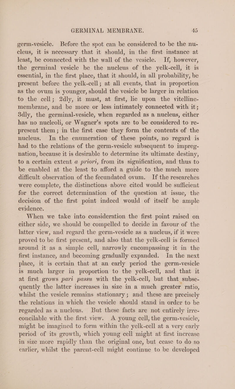 germ-vesicle. Before the spot can be considered to be the nu- cleus, it is necessary that it should, in the first instance at least, be connected with the wall of the vesicle. If, however, the germinal vesicle be the nucleus of the yelk-cell, it is essential, in the first place, that it should, in all probability, be present before the yelk-cell; at all events, that in proportion as the ovum is younger, should the vesicle be larger in relation to the cell; 2dly, it must, at first, lie upon the vitelline- membrane, and be more or less intimately connected with it; ddly, the germinal-vesicle, when regarded as a nucleus, either has no nucleoli, or Wagner’s spots are to be considered to re- present them; in the first case they form the contents of the nucleus. In the enumeration of these points, no regard is had to the relations of the germ-vesicle subsequent to impreg- nation, because it is desirable to determine its ultimate destiny, to a certain extent a priori, from its signification, and thus to be enabled at the least to afford a guide to the much more difficult observation of the fecundated ovum. If the researches were complete, the distinctions above cited would be sufficient for the correct determination of the question at issue, the decision of the first point indeed would of itself be ample evidence. When we take into consideration the first point raised on either side, we should be compelled to decide in favour of the latter view, and regard the germ-vesicle as a nucleus, if it were proved to be first present, and also that the yelk-cell is formed around it as a simple cell, narrowly encompassing it in the first instance, and becoming gradually expanded. In the next place, it is certain that at an early period the germ-vesicle is much larger in proportion to the yelk-cell, and that it at first grows part passu with the yelk-cell, but that subse- quently the latter increases in size in a much greater ratio, whilst the vesicle remains stationary; and these are precisely the relations in which the vesicle should stand in order to be regarded as a nucleus. But these facts are not entirely irre- concilable with the first view. A young cell, the germ-vesicle, might be imagined to form within the yelk-cell at a very early period of its growth, which young cell might at first increase in size more rapidly than the original one, but cease to do so earlier, whilst the parent-cell might continue to be developed