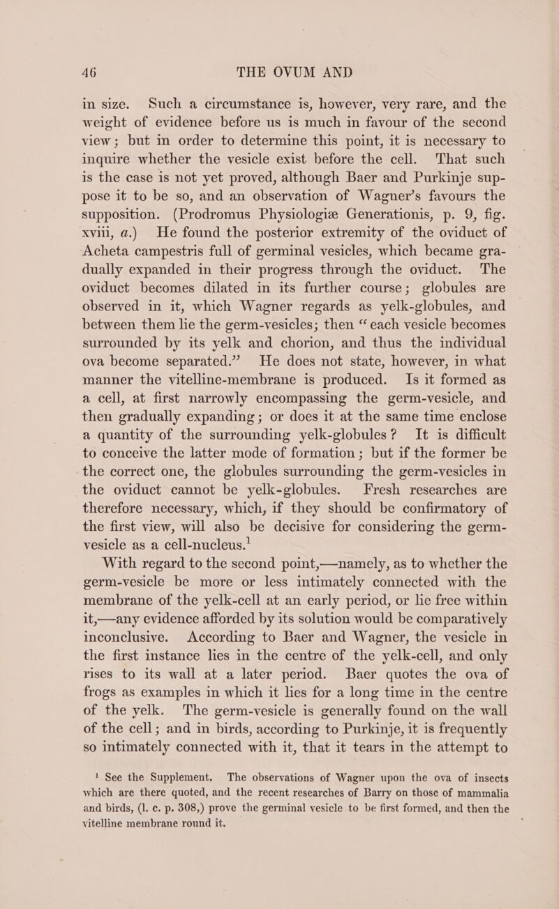 in size. Such a circumstance is, however, very rare, and the weight of evidence before us is much in favour of the second view; but in order to determine this point, it is necessary to inquire whether the vesicle exist before the cell. That such is the case is not yet proved, although Baer and Purkinje sup- pose it to be so, and an observation of Wagner’s favours the supposition. (Prodromus Physiologise Generationis, p. 9, fig. xviii, a.) He found the posterior extremity of the oviduct of -Acheta campestris full of germinal vesicles, which became gra- dually expanded in their progress through the oviduct. The oviduct becomes dilated in its further course; globules are observed in it, which Wagner regards as yelk-globules, and between them lie the germ-vesicles; then “ each vesicle becomes surrounded by its yelk and chorion, and thus the individual ova become separated.” He does not state, however, in what manner the vitelline-membrane is produced. Is it formed as a cell, at first narrowly encompassing the germ-vesicle, and then gradually expanding; or does it at the same time enclose a quantity of the surrounding yelk-globules? It is difficult to conceive the latter mode of formation; but if the former be the correct one, the globules surrounding the germ-vesicles in the oviduct cannot be yelk-globules. Fresh researches are therefore necessary, which, if they should be confirmatory of the first view, will also be decisive for considering the germ- vesicle as a cell-nucleus.’ With regard to the second point,—namely, as to whether the germ-vesicle be more or less intimately connected with the membrane of the yelk-cell at an early period, or lie free within it,—any evidence afforded by its solution would be comparatively inconclusive. According to Baer and Wagner, the vesicle in the first instance lies in the centre of the yelk-cell, and only rises to its wall at a later period. Baer quotes the ova of frogs as examples in which it lies for a long time in the centre of the yelk. The germ-vesicle is generally found on the wall of the cell; and in birds, according to Purkinje, it is frequently so intimately connected with it, that it tears in the attempt to 1 See the Supplement. The observations of Wagner upon the ova of insects which are there quoted, and the recent researches of Barry on those of mammalia and birds, (I. c. p. 308,) prove the germinal vesicle to be first formed, and then the vitelline membrane round it.