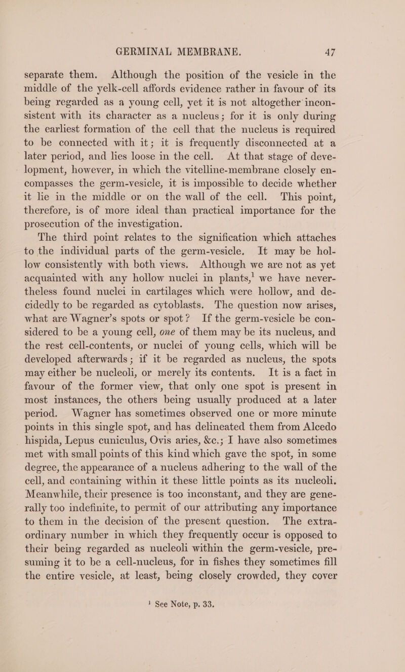 separate them. Although the position of the vesicle in the middle of the yelk-cell affords evidence rather in favour of its being regarded as a young cell, yet it is not altogether incon- sistent with its character as a nucleus; for it is only during the earliest formation of the cell that the nucleus is required to be connected with it; it is frequently disconnected at a later period, and lies loose in the cell. At that stage of deve- lopment, however, in which the vitelline-membrane closely en- compasses the germ-vesicle, it is impossible to decide whether it lie in the middle or on the wall of the cell. This point, therefore, is of more ideal than practical importance for the prosecution of the investigation. The third point relates to the signification which attaches to the individual parts of the germ-vesicle. It may be hol- low consistently with both views. Although we are not as yet acquainted with any hollow nuclei in plants,’ we have never- theless found nuclei in cartilages which were hollow, and de- cidedly to be regarded as cytoblasts. The question now arises, what are Wagner’s spots or spot? If the germ-vesicle be con- sidered to be a young cell, one of them may be its nucleus, and the rest cell-contents, or nuclei of young cells, which will be developed afterwards; if it be regarded as nucleus, the spots may either be nucleoli, or merely its contents. It is a fact in favour of the former view, that only one spot is present in most instances, the others being usually produced at a later period. Wagner has sometimes observed one or more minute points in this single spot, and has delineated them from Alcedo hispida, Lepus cuniculus, Ovis aries, &amp;c.; I have also sometimes met with small points of this kind which gave the spot, in some degree, the appearance of a nucleus adhering to the wall of the cell, and containing within it these little points as its nucleoli. Meanwhile, their presence is too inconstant, and they are gene- rally too indefinite, to permit of our attributing any importance to them in the decision of the present question. The extra- ordinary number in which they frequently occur is opposed to their being regarded as nucleoli within the germ-vesicle, pre- suming it to be a cell-nucleus, for in fishes they sometimes fill the entire vesicle, at least, being closely crowded, they cover 1 See Note, p. 33.
