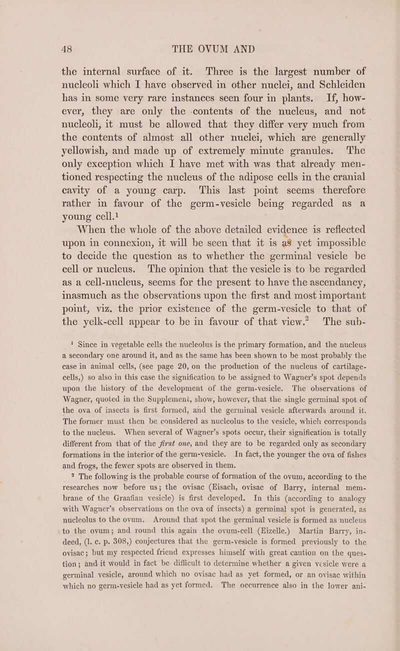 the internal surface of it. Three is the largest number of nucleoli which I have observed in other nuclei, and Schleiden has in some very rare instances seen four in plants. If, how- ever, they are only the contents of the nucleus, and not nucleoli, it must be allowed that they differ very much from the contents of almost all other nuclei, which are generally yellowish, and made up of extremely minute granules. ‘The only exception which I have met with was that already men- tioned respecting the nucleus of the adipose cells in the cranial cavity of a young carp. This last point seems therefore rather in favour of the germ-vesicle being regarded as a young cell.! | When the whole of the above detailed evidence is reflected upon in connexion, it will be seen that it is a8 yet impossible to decide the question as to whether the germinal vesicle be cell or nucleus. The opinion that the vesicle is to be regarded as a cell-nucleus, seems for the present to have the ascendancy, inasmuch as the observations upon the first and most important point, viz. the prior existence of the germ-vesicle to that of the yelk-cell appear to be in favour of that view.” The sub- ! Since in vegetable cells the nucleolus is the primary formation, and the nucleus a secondary one around it, and as the same has been shown to be most probably the case in animal cells, (see page 20, on the production of the nucleus of cartilage- cells,) so also in this case the signification to be assigned to Wagner’s spot depends upon the history of the development of the germ-vesicle. The observations of Wagner, quoted in the Supplement, show, however, that the single germinal spot of the ova of insects is first formed, and the germinal vesicle afterwards around it. The former must then be considered as nucleolus to the vesicle, which corresponds to the nucleus. When several of Wagner’s spots occur, their signification is totally different from that of the first one, and they are to be regarded only as secondary formations in the interior of the germ-vesicle. In fact, the younger the ova of fishes and frogs, the fewer spots are observed in them. 2 The following is the probable course of formation of the ovum, according to the researches now before us; the ovisac (Eisach, ovisac of Barry, internal mem- brane of the Graafian vesicle) is first developed. In this (according to analogy with Wagner’s observations on the ova of insects) a germinal spot is generated, as nucleolus to the ovum. Around that spot the germinal vesicle is formed as nucleus to the ovum; and round this again the ovum-cell (Hizelle.) Martin Barry, in- deed, (1. c. p. 308,) conjectures that the germ-vesicle is formed previously to the ovisac; but my respected friend expresses himself with great caution on the ques- tion; and it would in fact be difficult to determine whether a given vesicle were a germinal vesicle, around which no ovisac had as yet formed, or an ovisac within which no germ-vesicle had as yet formed. The occurrence also in the lower ani-