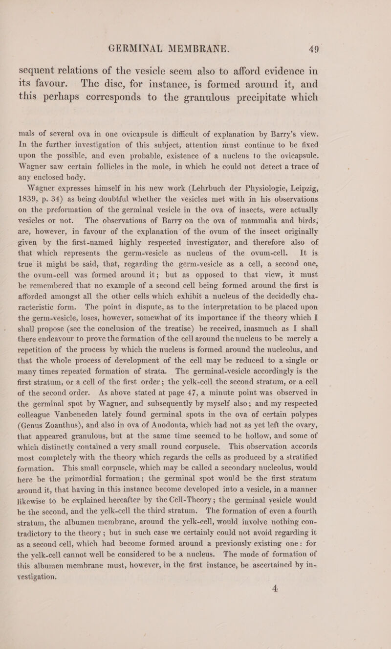 sequent relations of the vesicle seem also to afford evidence in its favour. The disc, for instance, is formed around it, and this perhaps corresponds to the granulous precipitate which mals of several ova in one ovicapsule is difficult of explanation by Barry’s view. In the further investigation of this subject, attention must continue to be fixed upon the possible, and even probable, existence of a nucleus to the ovicapsule. Wagner saw certain follicles in the mole, in which he could not detect a trace of any enclosed body. Wagner expresses himself in his new work (Lehrbuch der Physiologie, Leipzig, 1839, p. 34) as being doubtful whether the vesicles met with in his observations on the preformation of the germinal vesicle in the ova of insects, were actually vesicles or not. The observations of Barry on the ova of mammalia and birds, are, however, in favour of the explanation of the ovum of the insect originally given by the first-named highly respected investigator, and therefore also of that which represents the germ-vesicle as nucleus of the ovum-cell. It is true it might be said, that, regarding the germ-vesicle as a cell, a second one, ‘the ovum-cell was formed around it; but as opposed to that view, it must be remembered that no example of a second cell being formed around the first is afforded amongst all the other cells which exhibit a nucleus of the decidedly cha- racteristic form. The point in dispute, as to the interpretation to be placed upon the germ-vesicle, loses, however, somewhat of its importance if the theory which I shall propose (see the conclusion of the treatise) be received, inasmuch as I shall there endeavour to prove the formation of the cell around the nucleus to be merely a repetition of the process by which the nucleus is formed around the nucleolus, and that the whole process of development of the cell may be reduced to a single or many times repeated formation of strata. The germinal-vesicle accordingly is the first stratum, or a cell of the first order; the yelk-cell the second stratum, or a cell of the second order. As above stated at page 47, a minute point was observed in the germinal spot by Wagner, and subsequently by myself also; and my respected colleague Vanbeneden lately found germinal spots in the ova of certain polypes (Genus Zoanthus), and also in ova of Anodonta, which had not as yet left the ovary, that appeared granulous, but at the same time seemed to be hollow, and some of which distinctly contained a very small round corpusele. This observation accords most completely with the theory which regards the cells as produced by a stratified formation. This small corpuscle, which may be called a secondary nucleolus, would here be the primordial formation; the germinal spot would be the first stratum around it, that having in this instance become developed into a vesicle, in a manner likewise to be explained hereafter by the Cell-Theory; the germinal yesicle would be the second, and the yelk-cell the third stratum. The formation of even a fourth stratum, the albumen membrane, around the yelk-cell, would involve nothing con- tradictory to the theory ; but in such case we certainly could not avoid regarding it as a second cell, which had become formed around a previously existing one: for the yelk-cell cannot well be considered to be a nucleus. The mode of formation of this albumen membrane must, however, in the first instance, be ascertained by in- vestigation. A,
