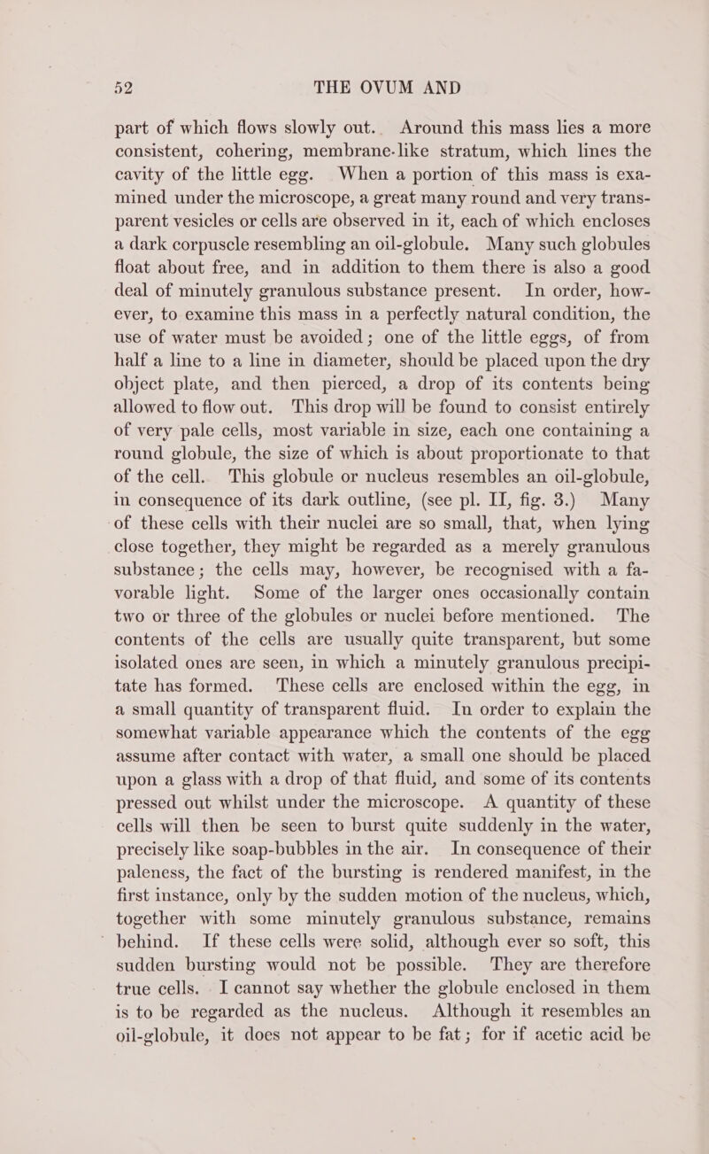 part of which flows slowly out.. Around this mass lies a more consistent, cohering, membrane. like stratum, which lines the cavity of the little egg. When a portion of this mass is exa- mined under the microscope, a great many round and very trans- parent vesicles or cells are observed in it, each of which encloses a dark corpuscle resembling an oil-globule. Many such globules float about free, and in addition to them there is also a good deal of minutely granulous substance present. In order, how- ever, to examine this mass in a perfectly natural condition, the use of water must be avoided; one of the little eggs, of from half a line to a line in diameter, should be placed upon the dry object plate, and then pierced, a drop of its contents being allowed to flow out. This drop will be found to consist entirely of very pale cells, most variable in size, each one containing a round globule, the size of which is about proportionate to that of the cell. This globule or nucleus resembles an oil-globule, in consequence of its dark outline, (see pl. II, fig. 3.) Many of these cells with their nuclei are so small, that, when lying close together, they might be regarded as a merely granulous substanee ; the cells may, however, be recognised with a fa- vorable light. Some of the larger ones occasionally contain two or three of the globules or nuclei before mentioned. The contents of the cells are usually quite transparent, but some isolated ones are seen, in which a minutely granulous precipi- tate has formed. These cells are enclosed within the egg, in a small quantity of transparent fluid. In order to explain the somewhat variable appearance which the contents of the egg assume after contact with water, a small one should be placed upon a glass with a drop of that fluid, and some of its contents pressed out whilst under the microscope. A quantity of these cells will then be seen to burst quite suddenly in the water, precisely like soap-bubbles in the air. In consequence of their paleness, the fact of the bursting is rendered manifest, in the first instance, only by the sudden motion of the nucleus, which, together with some minutely granulous substance, remains ‘ behind. If these cells were solid, although ever so soft, this sudden bursting would not be possible. They are therefore true cells. I cannot say whether the globule enclosed in them is to be regarded as the nucleus. Although it resembles an oil-globule, it does not appear to be fat; for if acetic acid be