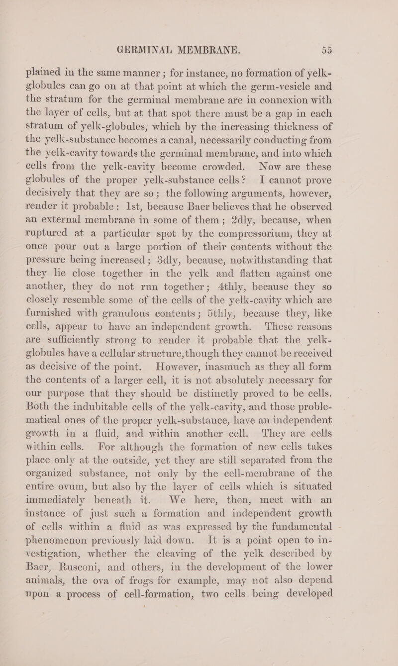 plained in the same manner ; for instance, no formation of yelk- globules can go on at that point at which the germ-vesicle and the stratum for the germinal membrane are in connexion with the layer of cells, but at that spot there must be a gap in each stratum of yelk-globules, which by the increasing thickness of the yelk-substance becomes a canal, necessarily conducting from the yelk-cavity towards the germinal membrane, and into which cells from the yelk-cavity become crowded. Now are these globules of the proper yelk-substance cells? I cannot prove decisively that they are so; the following arguments, however, render it probable: 1st, because Baer believes that he observed an external membrane in some of them; 2dly, because, when ruptured at a particular spot by the compressorium, they at once pour out a large portion of their contents without the pressure being increased ; 3dly, because, notwithstanding that they lie close together in the yelk and flatten against one another, they do not run together; 4thly, because they so closely resemble some of the cells of the yelk-cavity which are furnished with granulous contents; 5thly, because they, like cells, appear to have an independent growth. These reasons are sufficiently strong to render it probable that the yelk- globules have a cellular structure,though they cannot be received as decisive of the point. However, inasmuch as they all form the contents of a larger cell, it is not absolutely necessary for our purpose that they should be distinctly proved to be cells. Both the indubitable cells of the yelk-cavity, and those proble- matical ones of the proper yelk-substance, have an independent growth in a fluid, and within another cell. They are cells within cells. For although the formation of new cells takes place only at the outside, yet they are still separated from the organized substance, not only by the cell-membrane of the entire ovum, but also by the layer of cells which is situated immediately beneath it. We here, then, meet with an instance of just such a formation and independent growth of cells within a fluid as was expressed by the fundamental - phenomenon previously laid down. It is a point open to in- vestigation, whether the cleaving of the yelk described by Baer, Rusconi, and others, in the development of the lower animals, the ova of frogs for example, may not also depend upon a process of cell-formation, two cells being developed
