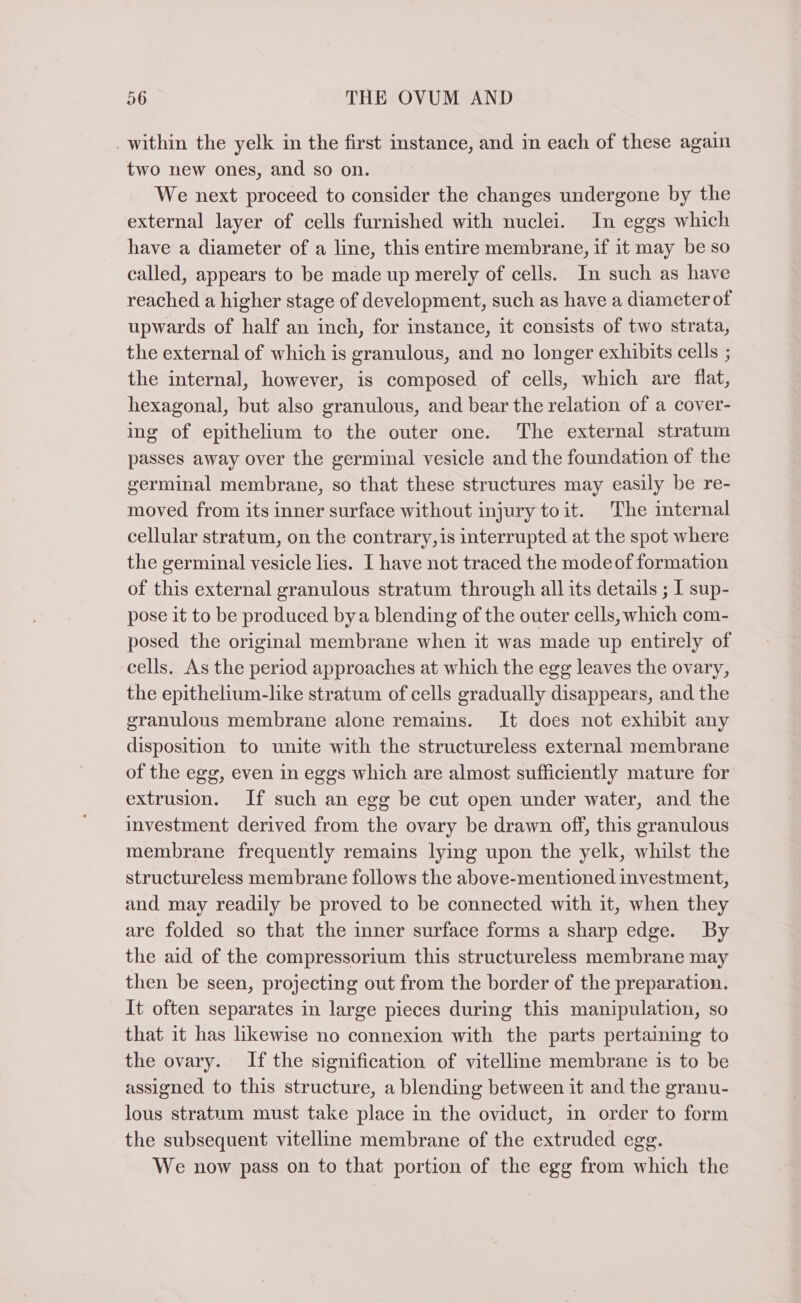 . within the yelk in the first instance, and in each of these again two new ones, and so on. We next proceed to consider the changes undergone by the external layer of cells furnished with nuclei. In eggs which have a diameter of a line, this entire membrane, if it may be so called, appears to be made up merely of cells. In such as have reached a higher stage of development, such as have a diameter of upwards of half an inch, for instance, it consists of two strata, the external of which is granulous, and no longer exhibits cells ; the internal, however, is composed of cells, which are flat, hexagonal, but also granulous, and bear the relation of a cover- ing of epithelium to the outer one. The external stratum passes away over the germinal vesicle and the foundation of the germinal membrane, so that these structures may easily be re- moved from its inner surface without injury toit. The internal cellular stratum, on the contrary, is interrupted at the spot where the germinal vesicle lies. I have not traced the mode of formation of this external granulous stratum through all its details ; I sup- pose it to be produced bya blending of the outer cells, which com- posed the original membrane when it was made up entirely of cells. As the period approaches at which the egg leaves the ovary, the epithelium-like stratum of cells gradually disappears, and the granulous membrane alone remains. It does not exhibit any disposition to unite with the structureless external membrane of the egg, even in eggs which are almost sufficiently mature for extrusion. If such an egg be cut open under water, and the investment derived from the ovary be drawn off, this granulous membrane frequently remains lying upon the yelk, whilst the structureless membrane follows the above-mentioned investment, and may readily be proved to be connected with it, when they are folded so that the inner surface forms a sharp edge. By the aid of the compressorium this structureless membrane may then be seen, projecting out from the border of the preparation. It often separates in large pieces during this manipulation, so that it has likewise no connexion with the parts pertaining to the ovary. If the signification of vitelline membrane is to be assigned to this structure, a blending between it and the granu- lous stratum must take place in the oviduct, in order to form the subsequent vitelline membrane of the extruded egg. We now pass on to that portion of the egg from which the
