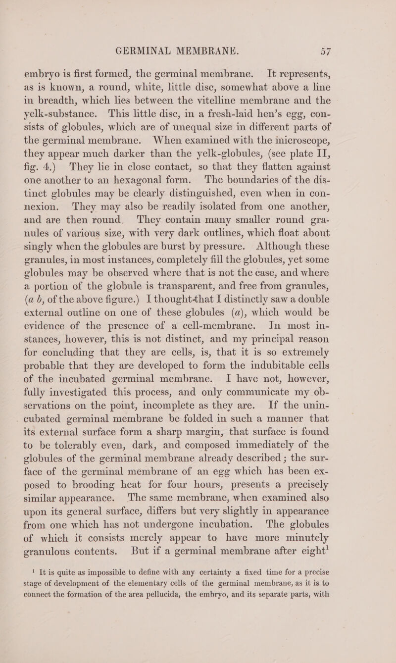embryo is first formed, the germinal membrane. It represents, as is known, a round, white, little disc, somewhat above a line in breadth, which lies between the vitelline membrane and the yelk-substance. This little disc, in a fresh-laid hen’s egg, con- sists of globules, which are of unequal size in different parts of the germinal membrane. When examined with the microscope, they appear much darker than the yelk-globules, (see plate II, fig. 4.) They lie in close contact, so that they flatten against one another to an hexagonal form. ‘The boundaries of the dis- tinct globules may be clearly distinguished, even when in con- nexion. They may also be readily isolated from one another, and are then round. They contain many smaller round gra- nules of various size, with very dark outlines, which float about singly when the globules are burst by pressure. Although these granules, in most instances, completely fill the globules, yet some globules may be observed where that is not the case, and where a portion of the globule is transparent, and free from granules, (a b, of the above figure.) Ithought-that I distinctly saw a double external outline on one of these globules (a), which would be evidence of the presence of a cell-membrane. In most in- stances, however, this is not distinct, and my principal reason for concluding that they are cells, is, that it is so extremely probable that they are developed to form the indubitable cells of the incubated germinal membrane. I have not, however, fully investigated this process, and only communicate my ob- servations on the point, incomplete as they are. If the unin- . cubated germinal membrane be folded in such a manner that its external surface form a sharp margin, that surface is found to be tolerably even, dark, and composed immediately of the globules of the germinal membrane already described ; the sur- face of the germinal membrane of an egg which has been ex- posed to brooding heat for four hours, presents a precisely similar appearance. The same membrane, when examined also upon its general surface, differs but very slightly in appearance from one which has not undergone incubation. The globules of which it consists merely appear to have more minutely granulous contents. But if a germinal membrane after eight’ i Tt is quite as impossible to define with any certainty a fixed time for a precise stage of development of the elementary cells of the germinal membrane, as it is to connect the formation of the area pellucida, the embryo, and its separate parts, with