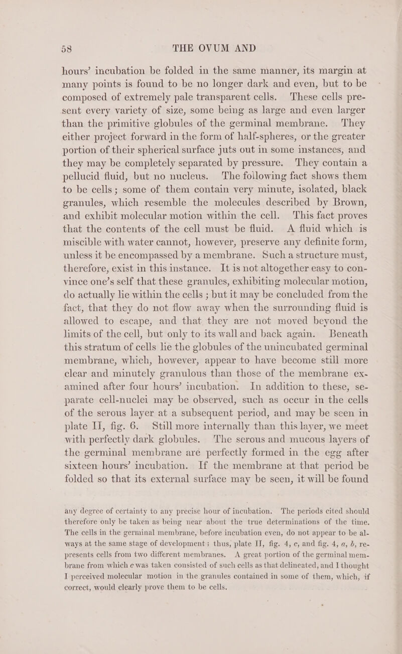 hours’ incubation be folded in the same manner, its margin at many points is found to be no longer dark and even, but to be composed of extremely pale transparent cells. These cells pre- sent every variety of size, some being as large and even larger than the primitive globules of the germinal membrane. They either project forward in the form of half-spheres, or the greater portion of their spherical surface juts out in some instances, and they may be completely separated by pressure. They contain a pellucid fluid, but no nucleus. The following fact shows them to be cells; some of them contain very minute, isolated, black granules, which resemble the molecules described by Brown, and exhibit molecular motion within the cell. This fact proves that the contents of the cell must be fluid. A fluid which is miscible with water cannot, however, preserve any definite form, unless it be encompassed by amembrane. Such a structure must, therefore, exist in this instance. It is not altogether easy to con- vince one’s self that these granules, exhibiting molecular motion, do actually lie within the cells ; but it may be concluded from the fact, that they do not flow away when the surrounding fluid is allowed to escape, and that they are not moved beyond the limits of the cell, but only to its walland back again. Beneath this stratum of cells lie the globules of the unincubated germinal membrane, which, however, appear to have become still more clear and minutely granulous than those of the membrane ex- amined after four hours’ incubation. In addition to these, se- parate cell-nuclei may be observed, such as occur in the cells of the serous layer at a subsequent period, and may be seen in plate II, fig. 6. Still more mternally than this layer, we meet with perfectly dark globules. The serous and mucous layers of the germinal membrane are perfectly formed in the egg after sixteen hours’ incubation. If the membrane at that period be folded so that its external surface may be seen, it will be found any degree of certainty to any precise hour of incubation. The periods cited should therefore only be taken as being near about the true determinations of the time. The cells in the germinal membrane, before incubation even, do not appear to be al- ways at the same stage of development; thus, plate II, fig. 4, c, and fig. 4, a, D, re- presents cells from two different membranes. A great portion of the germinal mem- brane from which e was taken consisted of such cells as that delineated, and I thought I perceived molecular motion in the granules contained in some of them, which, if correct, would clearly prove them to be cells.