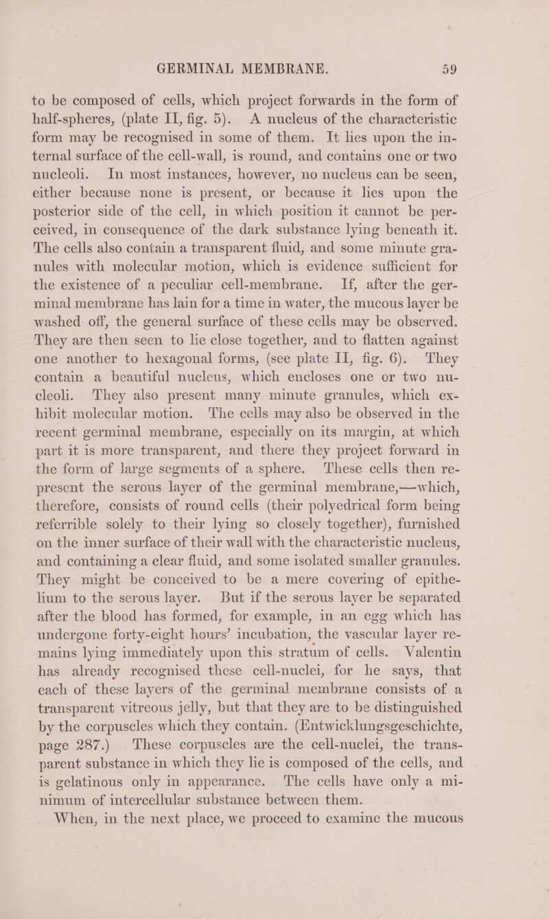 to be composed of cells, which project forwards in the form of half-spheres, (plate IL, fig. 5). A nucleus of the characteristic form may be recognised in some of them. It lies upon the in- ternal surface of the cell-wall, is round, and contains one or two nucleoh. In most instances, however, no nucleus can be seen, either because none is present, or because it lies upon the posterior side of the cell, in which position it cannot be per- ceived, in consequence of the dark substance lymg beneath it. The cells also contain a transparent fluid, and some minute gra- nules with molecular motion, which is evidence sufficient for the existence of a peculiar cell-membrane. If, after the ger- minal membrane has lain for a time in water, the mucous layer be washed off, the general surface of these cells may be observed. They are then seen to he close together, and to flatten against one another to hexagonal forms, (see plate II, fig. 6). They contain a beautiful nucleus, which encloses one or two nu- cleoli. They also present many minute granules, which ex- hibit molecular motion. The cells may also be observed in the recent germinal membrane, especially on its margin, at which part it is more transparent, and there they project forward in the form of large segments of a sphere. These cells then re- present the serous layer of the germinal membrane,—which, therefore, consists of round cells (their polyedrical form being referrible solely to their lying so closely together), furnished on the inner surface of their wall with the characteristic nucleus, and containing a clear fluid, and some isolated smaller granules. They might be conceived to be a mere covering of epithe- lium to the serous layer. But if the serous layer be separated after the blood has formed, for example, in an egg which has undergone forty-eight hours’ incubation, the vascular layer re- mains lying immediately upon this stratum of cells. Valentin has already recognised these cell-nuclei, for he says, that each of these layers of the germinal membrane consists of a transparent vitreous jelly, but that they are to be distinguished by the corpuscles which they contain. (Entwicklungsgeschichte, page 287.) These corpuscles are the cell-nuclei, the trans- parent substance in which they lie is composed of the cells, and is gelatinous only in appearance. The cells have only a mi- nimum of intercellular substance between them. When, in the next place, we proceed to examine the mucous