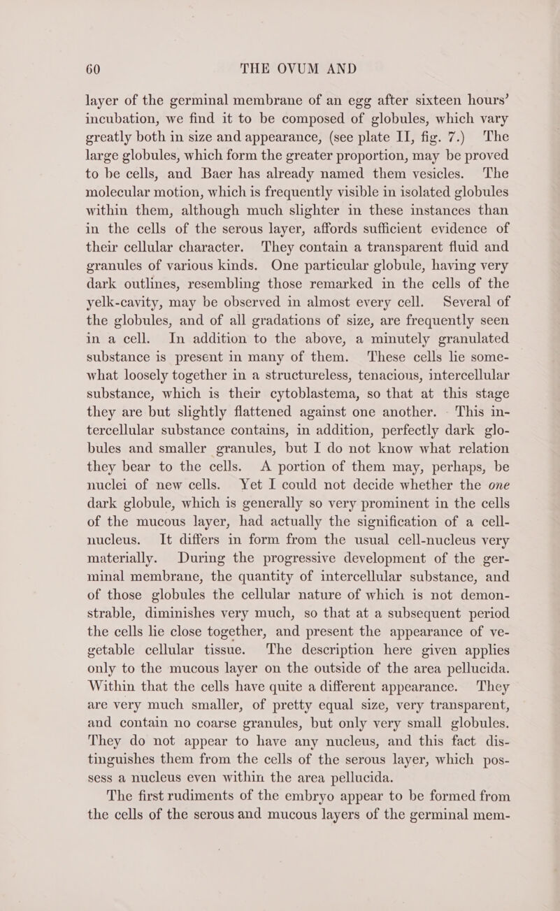 layer of the germinal membrane of an egg after sixteen hours’ incubation, we find it to be composed of globules, which vary greatly both in size and appearance, (see plate II, fig. 7.) The large globules, which form the greater proportion, may be proved to be cells, and Baer has already named them vesicles. The molecular motion, which is frequently visible in isolated globules within them, although much slighter in these instances than in the cells of the serous layer, affords sufficient evidence of their cellular character. They contain a transparent fluid and granules of various kinds. One particular globule, having very dark outlines, resembling those remarked in the cells of the yelk-cavity, may be observed in almost every cell. Several of the globules, and of all gradations of size, are frequently seen in a cell. In addition to the above, a minutely granulated substance is present in many of them. These cells lie some- what loosely together in a structureless, tenacious, intercellular substance, which is their cytoblastema, so that at this stage they are but slightly flattened against one another. - This in- tercellular substance contains, in addition, perfectly dark glo- bules and smaller granules, but I do not know what relation they bear to the cells. A portion of them may, perhaps, be nuclei of new cells. Yet I could not decide whether the one dark globule, which is generally so very prominent in the cells of the mucous layer, had actually the signification of a cell- nucleus. It differs in form from the usual cell-nucleus very materially. During the progressive development of the ger- minal membrane, the quantity of intercellular substance, and of those globules the cellular nature of which is not demon- strable, diminishes very much, so that at a subsequent period the cells lie close together, and present the appearance of ve- getable cellular tissue. The description here given applies only to the mucous layer on the outside of the area pellucida. Within that the cells have quite a different appearance. They are very much smaller, of pretty equal size, very transparent, and contain no coarse granules, but only very small globules. They do not appear to have any nucleus, and this fact dis- tinguishes them from the cells of the serous layer, which pos- sess a nucleus even within the area pellucida. The first rudiments of the embryo appear to be formed from the cells of the serous and mucous layers of the germinal mem-