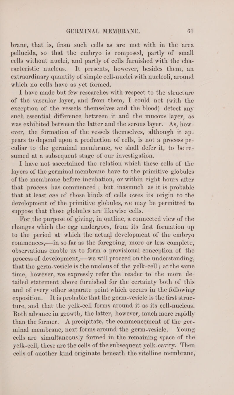 brane, that is, from such cells as are met with in the area pellucida, so that the embryo is composed, partly of small cells without nuclei, and partly of cells furnished with the cha- racteristic nucleus. It presents, however, besides them, an extraordinary quantity of simple cell-nuclei with nucleoli, around which no cells have as yet formed. I have made but few researches with respect to the structure of the vascular layer, and from them, I could not (with the exception of the vessels themselves and the blood) detect any such essential difference between it and the mucous layer, as was exhibited between the latter and the serous layer. As, how- ever, the formation of the vessels themselves, although it ap- pears to depend upon a production of cells, is not a process pe- culiar to the germinal membrane, we shall defer it, to be re- sumed at a subsequent stage of our investigation. I have not ascertained the relation which these cells of the layers of the germinal membrane have to the primitive globules of the membrane before incubation, or within eight hours after that process has commenced ; but inasmuch as it is probable that at least one of those kinds of cells owes its origin to the development of the primitive globules, we may be permitted to suppose that those globules are likewise cells. For the purpose of giving, in outline, a connected view of the changes which the egg undergoes, from its first formation up to the period at which the actual development of the embryo commences,—in so far as the foregoing, more or less complete, observations enable us to form a provisional conception of the process of development,— we will proceed on the understanding, that the germ-vesicle is the nucleus of the yelk-cell ; at the same time, however, we expressly refer the reader to the more de- tailed statement above furnished for the certainty both of this and of every other separate point which occurs in the following exposition. Itis probable that the germ-vesicle is the first struc- ture, and that the yelk-cell forms around it as its cell-nucleus. Both advance in growth, the latter, however, much more rapidly than the former. A precipitate, the commencement of the ger- minal membrane, next forms around the germ-vesicle. Young cells are simultaneously formed in the remaining space of the yelk-cell, these are the cells of the subsequent yelk-cavity. Then cells of another kind originate beneath the vitelline membrane,