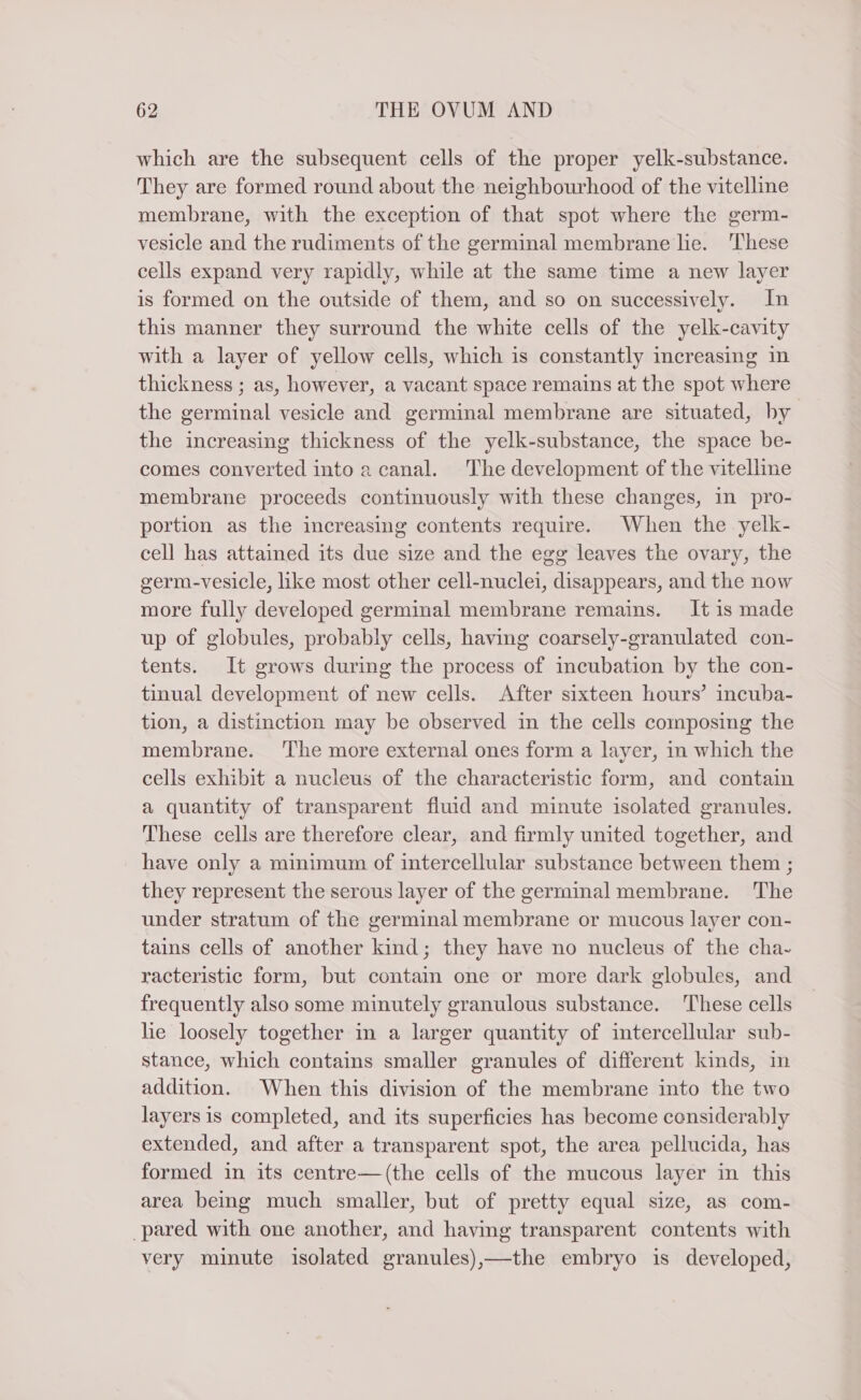 which are the subsequent cells of the proper yelk-substance. They are formed round about the neighbourhood of the vitelline membrane, with the exception of that spot where the germ- vesicle and the rudiments of the germinal membrane lie. These cells expand very rapidly, while at the same time a new layer is formed on the outside of them, and so on successively. In this manner they surround the white cells of the yelk-cavity with a layer of yellow cells, which is constantly increasing in thickness ; as, however, a vacant space remains at the spot where the germinal vesicle and germinal membrane are situated, by the increasing thickness of the yelk-substance, the space be- comes converted into a canal. The development of the vitelline membrane proceeds continuously with these changes, in pro- portion as the increasing contents require. When the yelk- cell has attained its due size and the egg leaves the ovary, the germ-vesicle, like most other cell-nuclei, disappears, and the now more fully developed germinal membrane remains. It is made up of globules, probably cells, having coarsely-granulated con- tents. It grows during the process of incubation by the con- tinual development of new cells. After sixteen hours’ incuba- tion, a distinction may be observed in the cells composing the membrane. The more external ones form a layer, in which the cells exhibit a nucleus of the characteristic form, and contain a quantity of transparent fluid and minute isolated granules. These cells are therefore clear, and firmly united together, and have only a minimum of intercellular substance between them ; they represent the serous layer of the germinal membrane. The under stratum of the germinal membrane or mucous layer con- tains cells of another kind; they have no nucleus of the cha- racteristic form, but contain one or more dark globules, and frequently also some minutely granulous substance. These cells he loosely together in a larger quantity of intercellular sub- stance, which contains smaller granules of different kinds, in addition. When this division of the membrane into the two layers is completed, and its superficies has become considerably extended, and after a transparent spot, the area pellucida, has formed in its centre—(the cells of the mucous layer in this area being much smaller, but of pretty equal size, as com- pared with one another, and having transparent contents with very minute isolated granules),—the embryo is developed,
