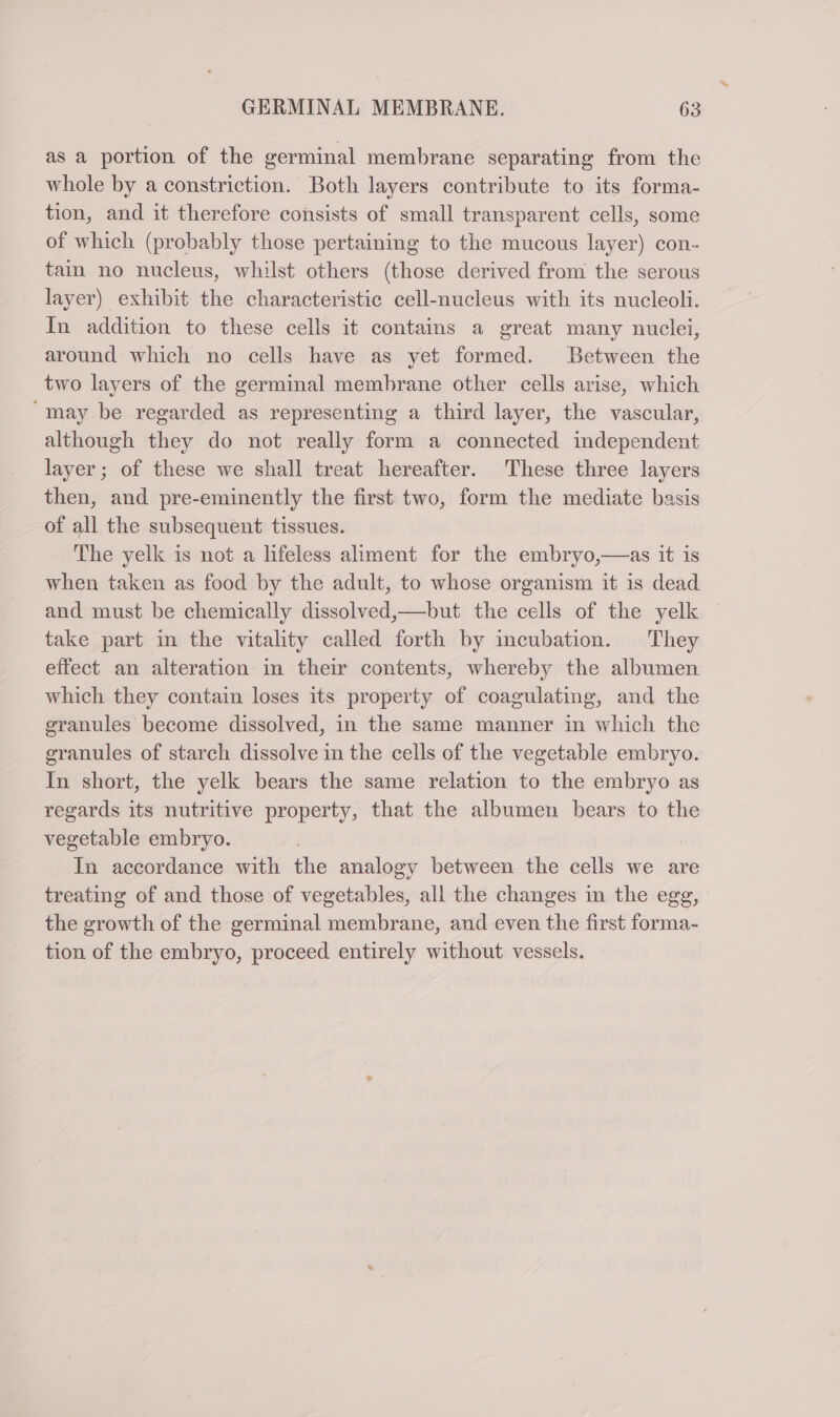 as a portion of the germinal membrane separating from the whole by a constriction. Both layers contribute to its forma- tion, and it therefore consists of small transparent cells, some of which (probably those pertaining to the mucous layer) con- tain no nucleus, whilst others (those derived from the serous layer) exhibit the characteristic cell-nucleus with its nucleoli. In addition to these cells it contains a great many nuclei, around which no cells have as yet formed. Between the two layers of the germinal membrane other cells arise, which “may be regarded as representing a third layer, the vascular, although they do not really form a connected independent layer ; of these we shall treat hereafter. These three layers then, and pre-eminently the first two, form the mediate basis of all the subsequent tissues. The yelk is not a lifeless aliment for the embryo,—as it is when taken as food by the adult, to whose organism it is dead and must be chemically dissolved,—but the cells of the yelk take part in the vitality called forth by incubation. They effect an alteration in their contents, whereby the albumen which they contain loses its property of coagulating, and the granules become dissolved, in the same manner in which the granules of starch dissolve in the cells of the vegetable embryo. In short, the yelk bears the same relation to the embryo as regards its nutritive property, that the albumen bears to the vegetable embryo. In accordance with the analogy between the cells we are treating of and those of vegetables, all the changes in the egg, the growth of the germinal membrane, and even the first forma- tion of the embryo, proceed entirely without vessels.