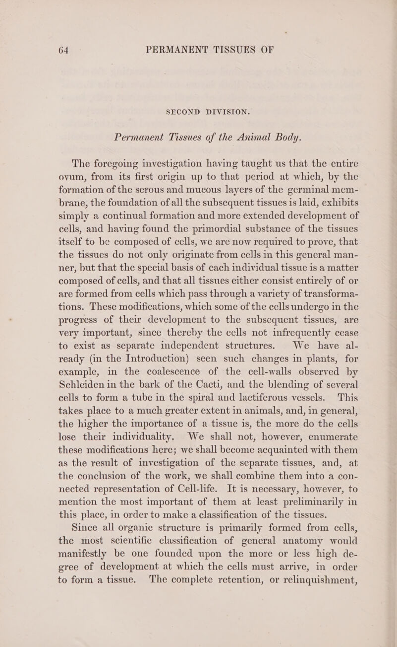 SECOND DIVISION. Permanent Tissues of the Animal Body. The foregoing investigation having taught us that the entire ovum, from its first origin up to that period at which, by the formation of the serous and mucous layers of the germinal mem- brane, the foundation of all the subsequent tissues is laid, exhibits simply a continual formation and more extended development of cells, and having found the primordial substance of the tissues itself to be composed of cells, we are now required to prove, that the tissues do not only originate from cells m this general man- ner, but that the special basis of each individual tissue is a matter composed of cells, and that all tissues either consist entirely of or are formed from cells which pass through a variety of transforma- tions. These modifications, which some of the cells undergo in the progress of their development to the subsequent tissues, are very important, since thereby the cells not infrequently cease to exist as separate independent structures. We have al- ready (in the Introduction) seen such changes in plants, for example, in the coalescence of the cell-walls observed by Schleiden in the bark of the Cacti, and the blending of several cells to form a tube in the spiral and lactiferous vessels. This takes place to a much greater extent in animals, and, in general, the higher the importance of a tissue is, the more do the cells lose their individuality. We shall not, however, enumerate these modifications here; we shall become acquainted with them as the result of investigation of the separate tissues, and, at the conclusion of the work, we shall combine them into a con- nected representation of Cell-life. It is necessary, however, to mention the most important of them at least preliminarily in this place, in order to make a classification of the tissues. Since all organic structure is primarily formed from cells, the most scientific classification of general anatomy would manifestly be one founded upon the more or less high de- gree of development at which the cells must arrive, in order to form a tissue. The complete retention, or relinquishment,