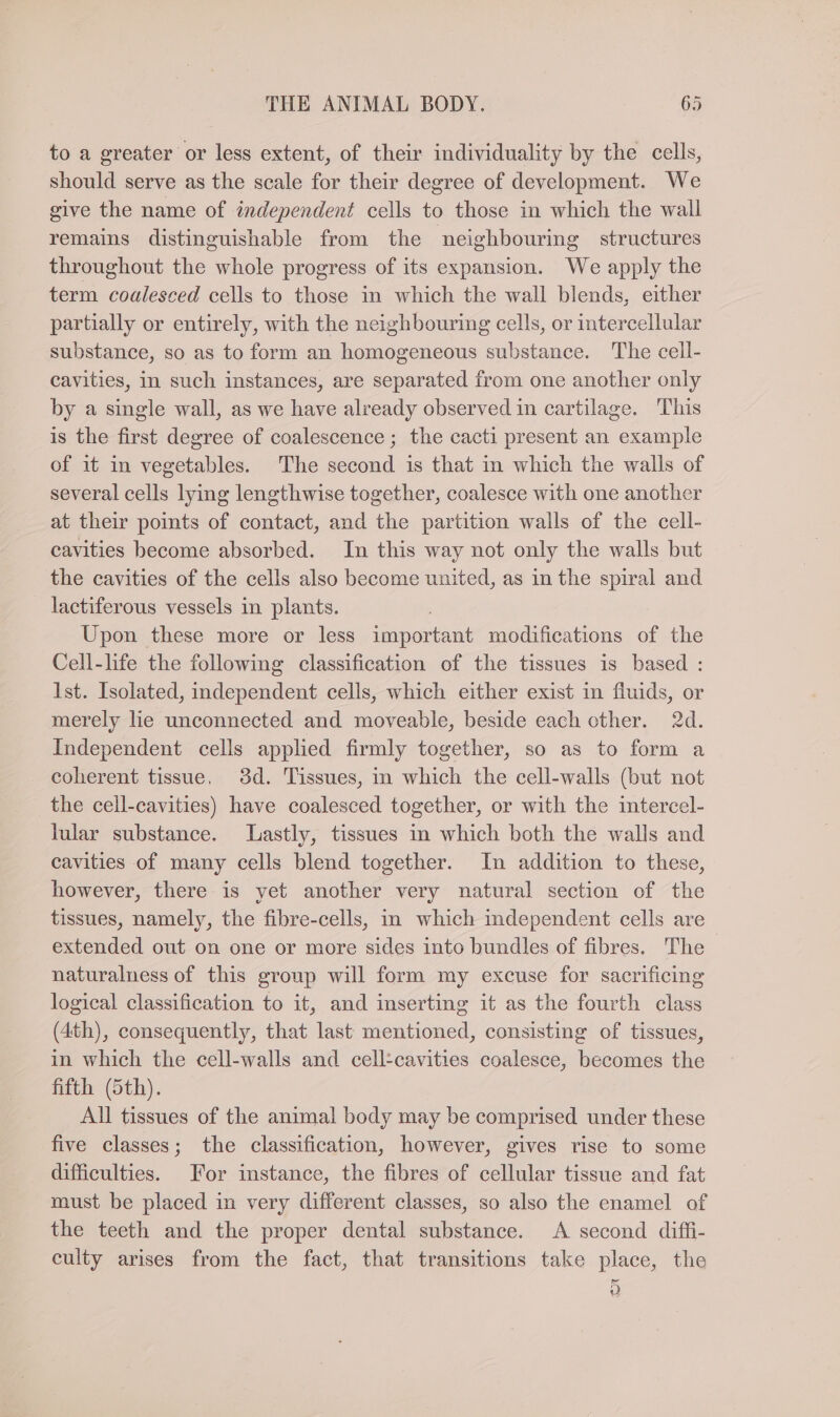 to a greater or less extent, of their individuality by the cells, should serve as the scale for their degree of development. We give the name of independent cells to those in which the wall remains distinguishable from the neighbouring structures throughout the whole progress of its expansion. We apply the term coalesced cells to those in which the wall blends, either partially or entirely, with the neighbouring cells, or intercellular substance, so as to form an homogeneous substance. The cell- cavities, in such instances, are separated from one another only by a single wall, as we have already observed in cartilage. This is the first degree of coalescence; the cacti present an example of it in vegetables. The second is that in which the walls of several cells lying lengthwise together, coalesce with one another at their points of contact, and the partition walls of the cell- cavities become absorbed. In this way not only the walls but the cavities of the cells also become united, as in the spiral and lactiferous vessels in plants. | Upon these more or less important modifications of the Cell-life the following classification of the tissues is based : 1st. Isolated, independent cells, which either exist in fluids, or merely lie unconnected and moveable, beside each other. 2d. Independent cells applied firmly together, so as to form a coherent tissue, 3d. Tissues, in which the cell-walls (but not the cell-cavities) have coalesced together, or with the intercel- lular substance. Lastly, tissues in which both the walls and cavities of many cells blend together. In addition to these, however, there is yet another very natural section of the tissues, namely, the fibre-cells, in which independent cells are extended out on one or more sides into bundles of fibres. The naturalness of this group will form my excuse for sacrificing logical classification to it, and inserting it as the fourth class (4th), consequently, that last mentioned, consisting of tissues, in which the cell-walls and cell:cavities coalesce, becomes the fifth (5th). All tissues of the animal body may be comprised under these five classes; the classification, however, gives rise to some difficulties. For instance, the fibres of cellular tissue and fat must be placed in very different classes, so also the enamel of the teeth and the proper dental substance. A second diffi- culty arises from the fact, that transitions take place, the 0