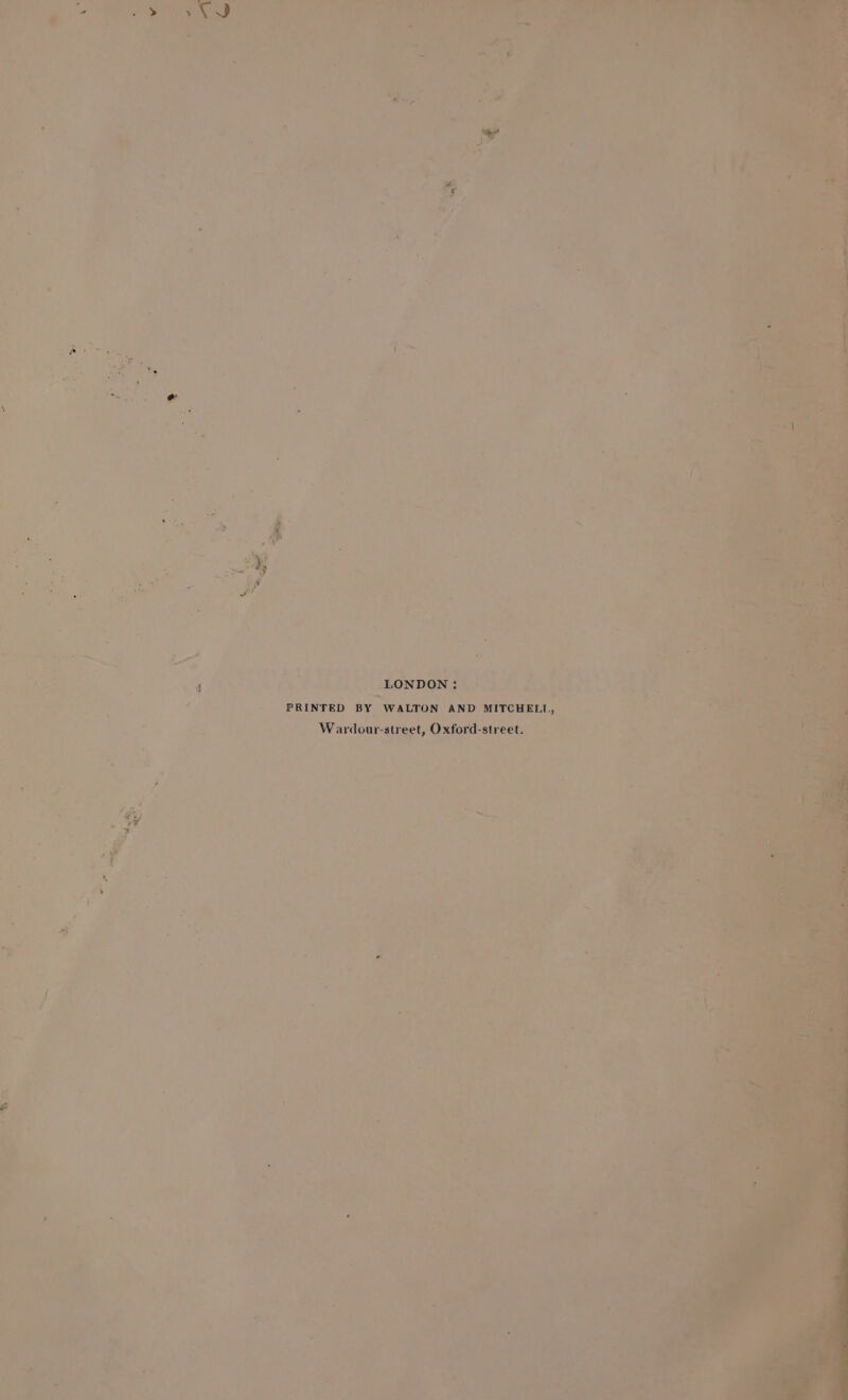 rf . “a a ae . Pg . . aie Po ey , i. te ran ‘ 2 v4 he aes f i r =. @ oh i m ie -  &gt; we % &gt; . Aa &lt;? es i i. Vif? ea ee ay meee) ‘ al q ‘ a ' ~ H aw 5 he LONDON: © J PRINTED BY WALTON AND MITCHELL, Wardour-street, Oxford-street. Pa * 8 try 1 F ’ , i ; r + bie 7 4 Ay ela a : 5 ? ) shy oie ra] “hi, - t ‘ a ’ = ae e ‘ 5 a | - Fr , 7 a a mally Aes? vs ; rent eye) r 7 US ek ee ee