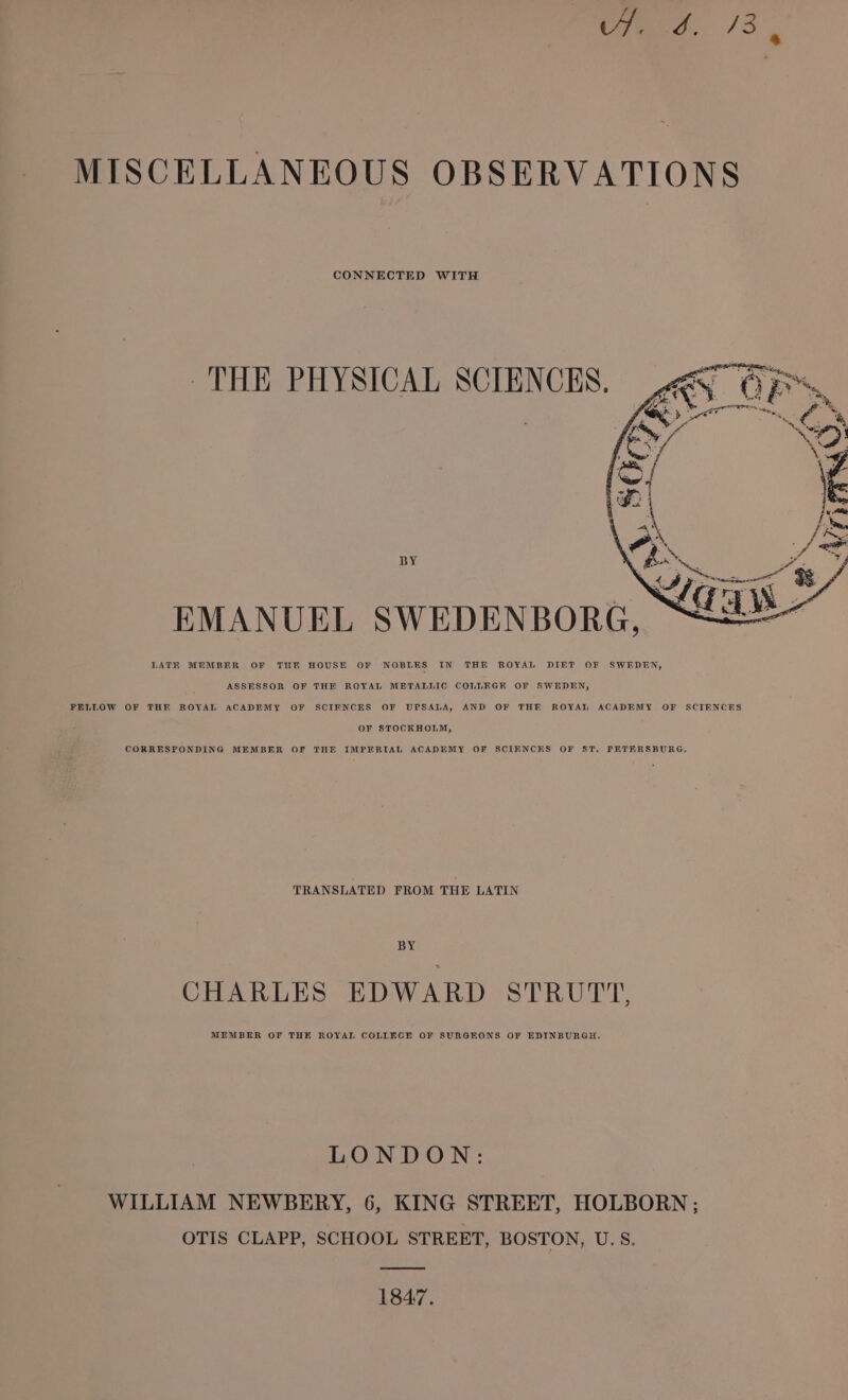 etera.. 13. MISCELLANEOUS OBSERVATIONS CONNECTED WITH THE PHYSICAL SCIENCES. BY EMANUEL SWEDENBORG, LATK MEMBER OF THE HOUSE OF NOBLES IN THE ROYAL DIET OF SWEDEN, ASSESSOR OF THE ROYAL METALLIC COLLEGE OF SWEDEN, FELLOW OF THE ROYAL ACADEMY OF SCIENCES OF UPSALA, AND OF THE ROYAL ACADEMY OF SCIENCES OF STOCKHOLM, CORRESPONDING MEMBER OF THE IMPERIAL ACADEMY OF SCIENCES OF S&amp;T. PETERSBURG, TRANSLATED FROM THE LATIN BY CHARLES EDWARD STRUTT, MEMBER OF THE ROYAL COLLECE OF SURGEONS OF EDINBURGH. LONDON: WILLIAM NEWBERY, 6, KING STREET, HOLBORN ; OTIS CLAPP, SCHOOL STREET, BOSTON, U.S. 1847.