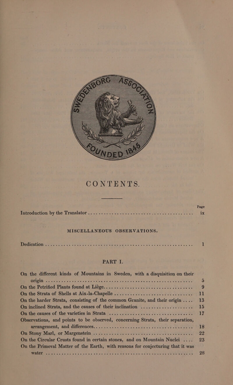 Introduction by the Translator .... MISCELLANEOUS OBSERVATIONS. Dedication . PART I. On the different kinds of Mountains in Sweden, with a disquisition on their origin... SR ee MOR PSE ae Bf tke Pctrificd Planta found at Lidge, Fete SHOES SLES AO Ral On the Strata of Shells at Aiea Chelle of tae Ie. On the harder Strata, consisting of the common s Cienites nd theit o origin . On inclined Strata, and the causes of their inclination On the causes of the varieties in Strata F o eee aoe Observations, and points to be observed, concerning Strata, “their scpardtians arrangement, and differences... 0. .....0. 00)... 60+ On Stony Marl, or Margenstein .. a Re ONS OS Ol he On the Circular Crusts found in certain stones, aed on Mountéir Nuclei On the Primeval Matter of the Earth, with reasons for conjecturing that it was EEMINSS cx 5 da Bx oo se 0 9/0 e id eee x ee ow Oe Teed vali ulalauuneenmamenra nae, 29 Page ix