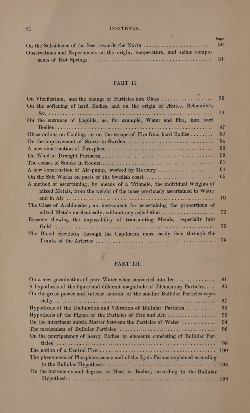 Page On the Subsidence of the Seas towards the North . PSE Soe Oe Pe Observations and pus on the origin, Ladpieatire) a saline compo- Meters at AAOt. SPPIAGE. 62, Fv e's avs cu was 3 ow Foalemincr els o/ 65 35'S ean ne PART IT. On Vitrification, and the change of Particles into Glass ........ 39 On the softening of hard Bodies, and on the origin of Aitites, ‘Belemnnies On the entrance of aha as, for Rags: Water wa Fire, agrte fat Bodies . . oe se ease ee! (hierniana on \ Coolie or on raat escape of Fire sulk aca odes SD ae On the improvement of Stoves in Sweden ............ ec ce cece eceeeeeees O54 A new construction of A de SOT ce ik SRR eRe eto On Wind or Draught Furnaces. . Bee ee a eta. o&gt; Sah'dis'y ee es pie The causes of Smoke in Rooms........ Pee errs A new construction of Air-pump, Sree a piecsarve «bid pri coding ed On the Salt Works on parts of the Swedish coast . Joe 65 A method of ascertaining, by means of a viene: the eipiian Weights of mixed Metals, from the ween of the mass previously ascertained in Water and in Airco ee hws ‘ 5 = alee The Glass of Archimedes; an inate for Bice taities the proportion of mixed Metals mechanically, without any calculation ............ 72 Reasons shewing the impossibility of Yaar Metals, expecially in Gold ae eeee . 75 The Blood circulates dhroun the Canuleties® more easly ‘hi diroagls or Tronks of the Arteries ..055-). So Glas. as ee es ne ap oe oe a PART III. On a new germination of pure Water when converted into Ice. « 'ys aw ie el A hypothesis of the figure and different magnitude of Reneniary Particle 83 On the great power and intense motion of the smaller Bullular Particles espe- cially J): yee +324. yee Hypothesis of the Cipstiglet on a Vibretian: of Bullular petite (8 a Hypothesis of the Figure of the Particles of Fire and Air.................. 92 On the interfluent subtle Matter between the Particles of Water ............ 94 The mechanism of Bullular Particles ........ : : 96 On the centripetency of heavy Bodies in slattiedte eee of Bullular Pal ticles «aa ‘whites DUI Die PENNS Ae oo Mialeterene a he » Sterne a The notion of a Central re on Oe ee The phenomena of Phitheeoncnces a of the fonts waite xblilied according to the Bullular Hypothesis ......... 4 aes . 103 On the increments and degrees of Heat in Bodics sescraing in the Bullular Hypothesis... cccwsad@ een osee ede On Pee cmvk Abe on ee