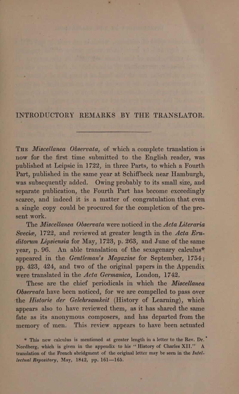 Tue Miscellanea Observata, of which a complete translation is now for the first time submitted to the English reader, was published at Leipsic in 1722, in three Parts, to which a Fourth Part, published in the same year at Schiffbeck near Hamburgh, was subsequently added. Owing probably to its small size, and separate publication, the Fourth Part has become exceedingly scarce, and indeed it is a matter of congratulation that even a single copy could be procured for the completion of the pre- sent work. | ~The Miscellanea Observata were noticed in the Acta Literaria Svecia, 1722, and reviewed at greater length in the Acta Eru- ditorum Lipsiensia for May, 17238, p. 263, and June of the same year, p. 96. An able translation of the sexagenary calculus* appeared in the Gentleman’s Magazine for September, 1754; pp. 423, 424, and two of the original papers in the Appendix were translated in the Acta Germanica, London, 1742. These are the chief periodicals in which the Miscellanea Observata have been noticed, for we are compelled to pass over the Historie der Gelehrsamkeit (History of Learning), which appears also to have reviewed them, as it has shared the same fate as its anonymous composers, and has departed from the memory of men. This review appears to have been actuated * This new calculus is mentioned at greater length in a letter to the Rev. Dr.” Nordberg, which is given in the appendix to his ‘‘ History of Charles XII.” A translation of the French abridgment of the original letter may be seen in the Infel- lectual Repository, May, 1842, pp. 161—165.