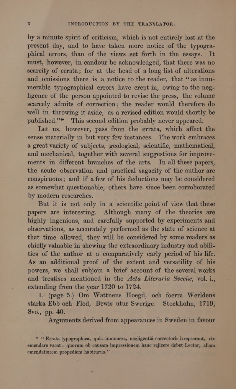 by a minute spirit of criticism, which is not entirely lost at the present day, and to have taken more notice of the typogra- phical errors, than of the views set forth in the essays. It must, however, in candour be acknowledged, that there was no scarcity of errata; for at the head of a long list of alterations and omissions there is a notice to the reader, that “as innu- merable typographical errors have crept in, owing to the neg- ligence of the person appointed to revise the press, the volume scarcely admits of correction; the reader would therefore do well in throwing it aside, as a revised edition would shortly be published.”* This second edition probably never appeared. Let us, however, pass from the errata, which affect the sense materially in but very few instances. The work embraces a great variety of subjects, geological, scientific, mathematical, and mechanical, together with several suggestions for improve- ments in different branches of the arts. In all these papers, the acute observation and practical sagacity of the author are conspicuous; and if afew of his deductions may be considered as somewhat questionable, others have since been corroborated by modern researches. | But it is not only in a scientific poimt of view that these papers are interesting. Although many of the theories are highly ingenious, and carefully supported by experiments and observations, as accurately performed as the state of science at that time allowed, they will be considered by some readers as chiefly valuable in shewing the extraordinary industry and abili- ties of the author at a comparatively early period of his life. As an additional proof of the extent and versatility of his powers, we shall subjoin a brief account of the several works and treatises mentioned in the Acta Literaria Svecie, vol. i., extending from the year 1720 to 1724. 1. (page 5.) Om Wattnens Hoegd, och foerra Werldens starka Ebb och Flod, Bewis utur Swerige. Stockholm, 1719, 8vo., pp. 40. Arguments derived from appearances in Sweden in favour * «* Errata typographica, quia innumera, negligentia correctoris irrepserant, vix emendare vacat : quorum ob causam impressionem hanc rejicere debet Lector, aliam emendatiorem propediem habiturus.’’