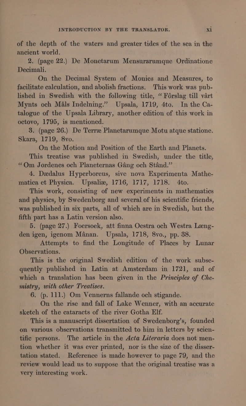of the depth of the waters and greater tides of the sea in the ancient world. 2. (page 22.) De Monetarum Mensurarumque Ordinatione Decimali. On the Decimal System of Monies and Measures, to facilitate calculation, and abolish fractions. This work was pub- lished in Swedish with the following title, “Foérslag till vart Mynts och Mals Indelning.” Upsala, 1719, 4to. In the Ca- talogue of the Upsala Library, another edition of this work in octovo, 1795, is mentioned. 3. (page 26.) De Terre Planetarumque Motu atque statione. Skara, 1719, 8vo. On the Motion and Position of the Earth and Planets. This treatise was published in Swedish, under the title, “Om Jordenes och Planeternas Gang och Stand.’ 4. Deedalus Hyperboreus, sive nova Experimenta Mathe- matica et Physica. Upsalie, 1716, 1717, 1718. Ato. This work, consisting of new experiments in mathematics and physics, by Swedenborg and several of his scientific friends, was published in six parts, all of which are in Swedish, but the fifth part has a Latin version also. 5. (page 27.) Foersoek, att finna Oestra och Westra Leeng- den igen, igenom Manan. Upsala, 1718, 8vo., pp. 38. Attempts to find the Longitude of Places by Lunar Observations. This is the original Swedish edition of the work subse- quently published in Latin at Amsterdam in 1721, and of which a translation has been given in the Principles of Che- mistry, with other Treatises. 6. (p. 111.) Om Vennerns fallande och stigande. On the rise and fall of Lake Wenner, with an accurate sketch of the cataracts of the river Gotha Elf. _ This is a manuscript dissertation of Swedenborg’s, founded on various observations transmitted to him in letters by scien- tific persons. The article in the Acta Literaria does not men- tion whether it was ever printed, nor is the size of the disser- tation stated. Reference is made however to page 79, and the review would lead us to suppose that the original treatise was a very interesting work.