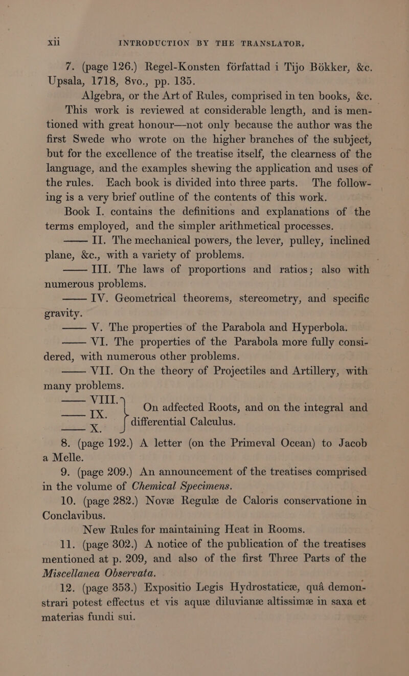 7. (page 126.) Regel-Konsten forfattad i Tijo Bokker, &amp;c. Upsala, 1718, 8vo., pp. 135. Algebra, or the Art of Rules, comprised in ten books, &amp;c. This work is reviewed at considerable length, and is men-— tioned with great honour—not only because the author was the first Swede who wrote on the higher branches of the subject, but for the excellence of the treatise itself, the clearness of the language, and the examples shewing the application and uses of the rules. Hach book is divided into three parts. The follow- ing is a very brief outline of the contents of this work. Book I. contains the definitions and explanations of the terms employed, and the simpler arithmetical processes. II. The mechanical powers, the lever, pulley, inclined plane, &amp;c., with a variety of problems. III. The laws of proportions and ratios; also with numerous problems. IV. Geometrical theorems, stereometry, and specific gravity. V. The properties of the Parabola and Hyperbola. VI. The properties of the Parabola more fully consi- dered, with numerous other problems. VII. On the theory of Projectiles and Artillery, with many problems. IK | On adfected Roots, and on the integral and f differential Calculus. 8. apie 192.) A letter (on the Primeval Ocean) to Jacob a Melle. 9. (page 209.) An announcement of the treatises comprised in the volume of Chemical Specimens. 10. (page 282.) Nove Regule de Caloris conservatione in Conclavibus. New Rules for maintaining Heat in Rooms. 11. (page 302.) A notice of the publication of the treatises mentioned at p. 209, and also of the first Three Parts of the Miscellanea Observata. 12. (page 353.) Expositio Legis Hydrostatice, qua demon- strari potest effectus et vis aque diluvianz altissime in saxa et materias fundi sul.