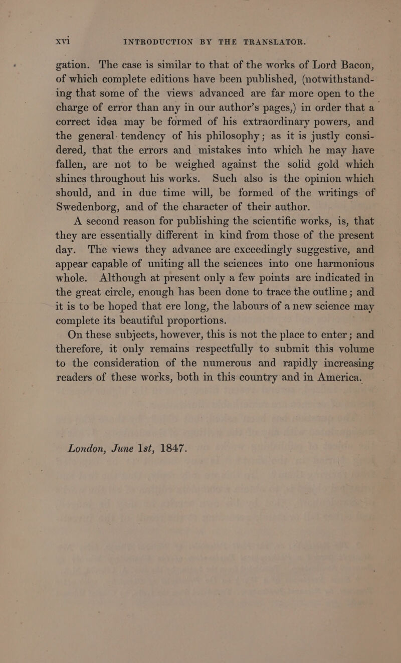 gation. The case is similar to that of the works of Lord Bacon, of which complete editions have been published, (notwithstand- ing that some of the views advanced are far more open to the charge of error than any in our author’s pages,) in order that a correct idea may be formed of his extraordinary powers, and the general: tendency of his philosophy; as it is justly consi- dered, that the errors and mistakes into which he may have fallen, are not to be weighed against the solid gold which shines throughout his works. Such also is the opinion which should, and in due time will, be formed of the writings: of Swedenborg, and of the character of their author. A second reason for publishing the scientific works, is, that they are essentially different in kind from those of the present day. The views they advance are exceedingly suggestive, and appear capable of uniting all the sciences into one harmonious whole. Although at present only a few points are indicated in the great circle, enough has been done to trace the outline ; and it is to be hoped that ere long, the labours of a new science may complete its beautiful proportions. On these subjects, however, this is not the place to enter; and therefore, it only remains respectfully to submit this volume to the consideration of the numerous and rapidly increasing readers of these works, both in this country and in America. London, June 1st, 1847.