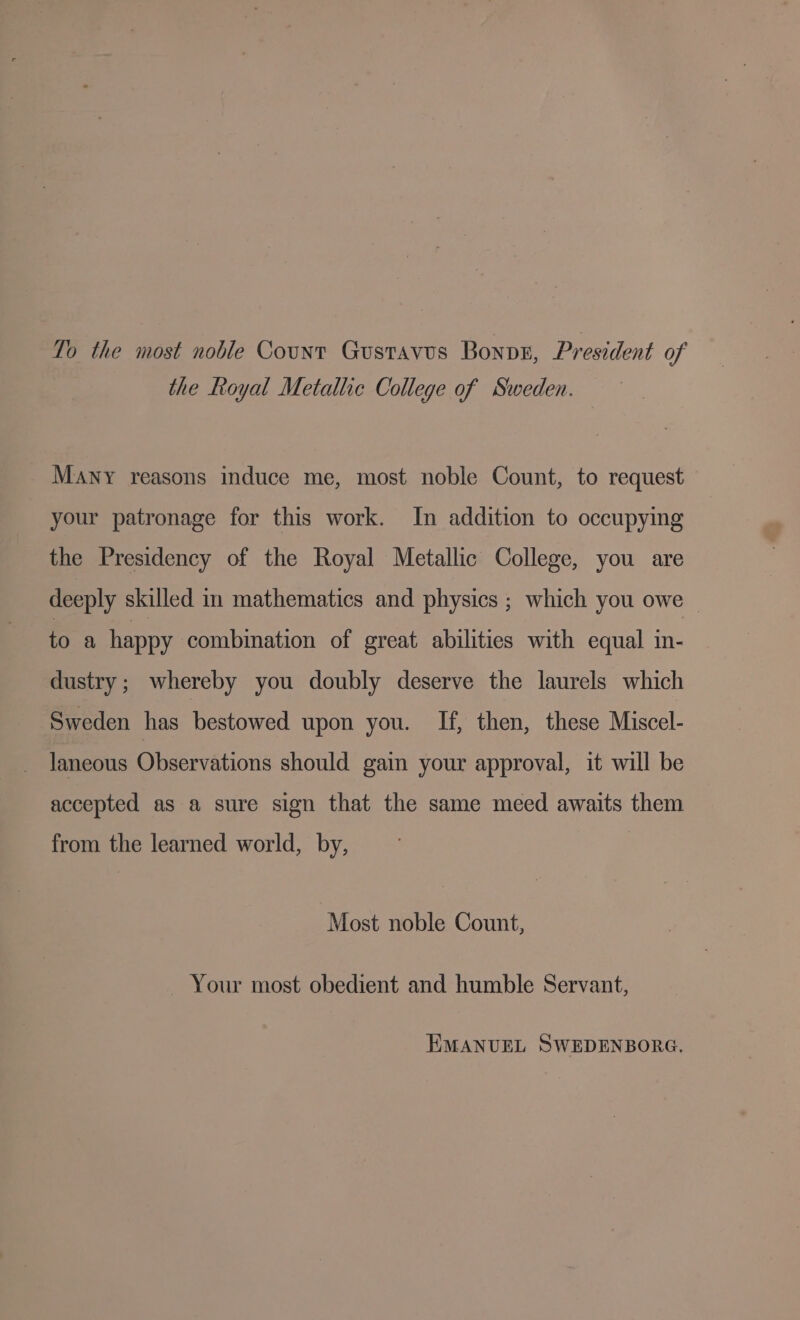 To the most noble Count Gustavus Bonpr, President of the Royal Metallic College of Sweden. Many reasons induce me, most noble Count, to request your patronage for this work. In addition to occupying the Presidency of the Royal Metallic College, you are deeply skilled in mathematics and physics ; which you owe © to a happy combination of great abilities with equal in- dustry; whereby you doubly deserve the laurels which Sweden has bestowed upon you. If, then, these Miscel- laneous Observations should gain your approval, it will be accepted as a sure sign that the same meed awaits them from the learned world, by, Most noble Count, Your most obedient and humble Servant, EMANUEL SWEDENBORG.