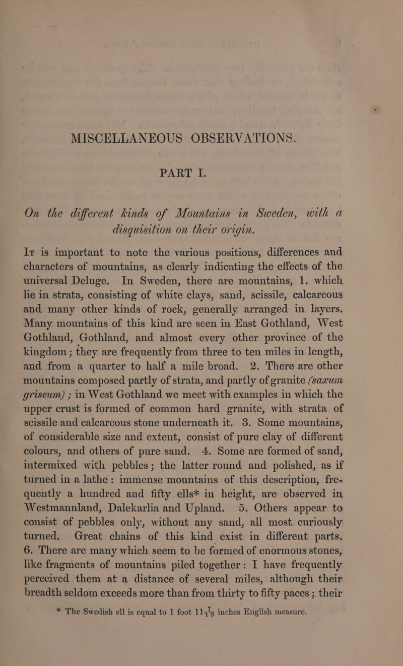 PART I. On the different kinds of Mountains in Sweden, with a disquisition on their origin. Ir is important to note the various positions, differences and characters of mountains, as clearly indicating the effects of the universal Deluge. In Sweden, there are mountains, 1. which lie in strata, consisting of white clays, sand, scissile, calcareous and many other kinds of rock, generally arranged in layers, Many mountains of this kind are seen in East Gothland, West Gothland, Gothland, and almost every other province of the kingdom ; they are frequently from three to ten miles in length, and from a quarter to half a mile broad. 2. There are other mountains composed partly of strata, and partly of granite (saxum griseum) ; in West Gothland we meet with examples in which the upper crust is formed of common hard granite, with strata of scissile and calcareous stone underneath it. 3. Some mountains, of considerable size and extent, consist of pure clay of different colours, and others of pure sand. 4. Some are formed of sand, intermixed with pebbles; the latter round and polished, as if turned in a lathe: immense mountains of this description, fre- quently a hundred and fifty ells* in height, are observed in - Westmanniand, Dalekarlia and Upland. 5. Others appear to consist of pebbles only, without any sand, all most. curiously turned. Great chains of this kind exist in different parts. 6. There are many which seem to be formed of enormous stones, like fragments of mountains piled together: I have frequently perceived them at a distance of several miles, although their breadth seldom exceeds more than from thirty to fifty paces ; their