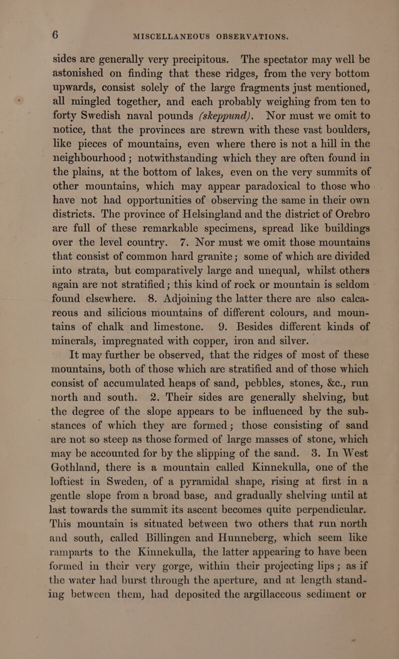 sides are generally very precipitous. The spectator may well be astonished on finding that these ridges, from the very bottom upwards, consist solely of the large fragments just mentioned, all mingled together, and each probably weighing from ten to forty Swedish naval pounds (skeppund). Nor must we omit to notice, that the provinces are strewn with these vast boulders, like pieces of mountains, even where there is not a hill in the neighbourhood ; notwithstanding which they are often found in the plains, at the bottom of lakes, even on the very summits of other mountains, which may appear paradoxical to those who have not had opportunities of observing the same in their own districts. The province of Helsingland and the district of Orebro are full of these remarkable specimens, spread like buildings over the level country. 7. Nor must we omit those mountains that consist of common hard granite; some of which are divided into strata, but comparatively large and unequal, whilst others again are not stratified ; this kind of rock or mountain is seldom found elsewhere. 8. Adjoining the latter there are also calca- reous and silicious mountains of different colours, and moun- tains of chalk and limestone. 9. Besides different kinds of minerals, impregnated with copper, iron and silver. It may further be observed, that the ridges of most of these mountains, both of those which are stratified and of those which consist of accumulated heaps of sand, pebbles, stones, &amp;c., run north and south. 2. Their sides are generally shelving, but the degree of the slope appears to be influenced by the sub- stances of which they are formed; those consisting of sand are not so steep as those formed of large masses of stone, which may be accounted for by the slipping of the sand. 38. In West Gothland, there is a mountain called Kinnekulla, one of the loftiest in Sweden, of a pyramidal shape, rising at first in a gentle slope from a broad base, and gradually shelving until at last towards the summit its ascent becomes quite perpendicular. This mountain is situated between two others that run north and south, called Billingen and Hunneberg, which seem like ramparts to the Kinnekulla, the latter appearing to have been formed in their very gorge, within their projecting lips; as if the water had burst through the aperture, and at length stand- ing between them, had deposited the argillaceous sediment or