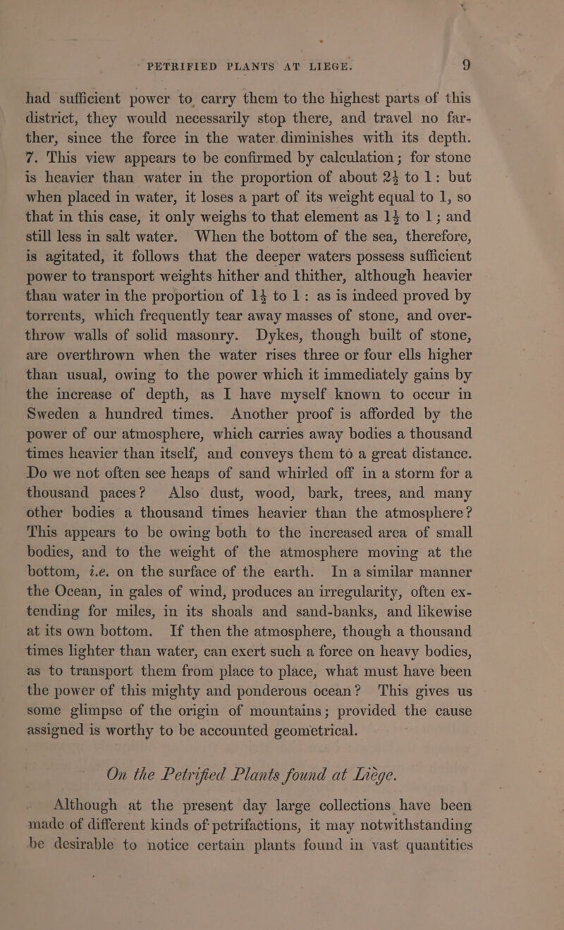 had sufficient power to carry them to the highest parts of this district, they would necessarily stop there, and travel no far- ther, since the force in the water.diminishes with its depth. 7. This view appears to be confirmed by calculation; for stone is heavier than water in the proportion of about 24 to 1: but when placed in water, it loses a part of its weight equal to 1, so that in this case, it only weighs to that element as 1} to 1; and still less in salt water. When the bottom of the sea, therefore, is agitated, it follows that the deeper waters possess sufficient power to transport weights hither and thither, although heavier than water in the proportion of 14 to 1: as is indeed proved by torrents, which frequently tear away masses of stone, and over- throw walls of solid masonry. Dykes, though built of stone, are overthrown when the water rises three or four ells higher than usual, owing to the power which it immediately gains by the increase of depth, as I have myself known to occur in Sweden a hundred times. Another proof is afforded by the power of our atmosphere, which carries away bodies a thousand times heavier than itself, and conveys them to a great distance. Do we not often see heaps of sand whirled off in a storm for a thousand paces? Also dust, wood, bark, trees, and many other bodies a thousand times heavier than the atmosphere? This appears to be owing both to the increased area of small bodies, and to the weight of the atmosphere moving at the bottom, 7.e. on the surface of the earth. In a similar manner the Ocean, in gales of wind, produces an irregularity, often ex- tending for miles, in its shoals and sand-banks, and likewise at its own bottom. If then the atmosphere, though a thousand times lighter than water, can exert such a force on heavy bodies, as to transport them from place to place, what must have been the power of this mighty and ponderous ocean? This gives us some glimpse of the origin of mountains; provided the cause assigned is worthy to be accounted geometrical. On the Petrified Plants found at Liege. Although at the present day large collections have been made of different kinds of petrifactions, it may notwithstanding be desirable to notice certain plants found in vast quantities