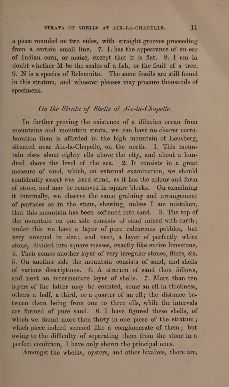 STRATA OF SHELLS AT AIX-LA-CHAPELLE. ll a piece rounded on two sides, with straight grooves proceeding from a certain small line. 7. L has the appearance of an ear of Indian corn, or maize, except that it is flat. 8. I am in doubt whether M be the scales of a fish, or the fruit of a tree. 9. N is a species of Belemnite. The same fossils are still found in this stratum, and whoever pleases may procure thousands of specimens. On the Strata of Shells at Aizx-la- Chapelle. In further proving the existence of a diluvian ocean from mountains and mountain strata, we can have ne clearer corro- boration than is afforded in the high mountain of Lousberg, situated near Aix-la-Chapelle, on the north. 1. This moun- tain rises about eighty ells above the city, and about a hun- dred above the level of the sea. 2. It consists in a great measure of sand, which, on external examination, we should confidently assert was hard stone, as it has the colour and form of stone, and may be removed in square blocks. On examining it internally, we observe the same graining and arrangement of particles as in the stone, shewing, unless I am mistaken, that this mountain has been softened into sand. 3. The top of the mountain on one side consists of sand mixed with earth ; under this we have a layer of pure calcareous pebbles, but very unequal in size; and next, a layer of perfectly white stone, divided into square masses, exactly like entire limestone. 4. Then comes another layer of very irregular stones, flints, &amp;c. 5. On another side the mountain consists of sand, and shells of various descriptions. 6. A stratum of sand then follows, and next an intermediate layer of shells. 7. More than ten layers of the latter may be counted, some an ell in thickness, others a half, a third, or a quarter of an ell; the distance be- tween them being from one to three ells, while the intervals are formed of pure sand. 8. I have figured these shells, of which we found more than thirty in one piece of the stratum ; which piece indeed seemed like a conglomerate of them; but owing to the difficulty of separating them from the stone in a perfect condition, I have only shewn the principal ones. Amongst the whelks, oysters, and other bivalves, there are,