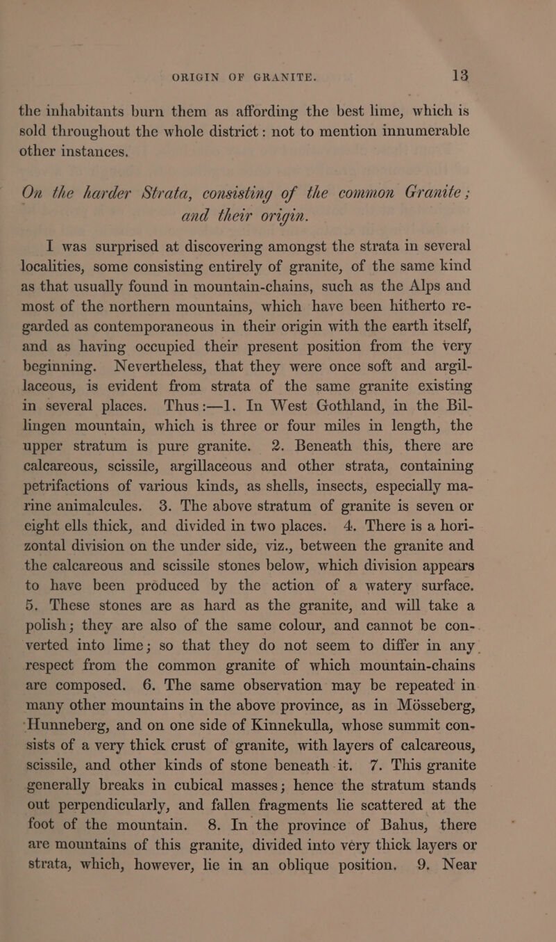 the inhabitants burn them as affording the best lime, which is sold throughout the whole district : not to mention innumerable other instances. On the harder Strata, consisting of the common Granite ; and their origin. I was surprised at discovering amongst the strata in several localities, some consisting entirely of granite, of the same kind as that usually found in mountain-chains, such as the Alps and most of the northern mountains, which have been hitherto re- garded as contemporaneous in their origin with the earth itself, and as having occupied their present position from the very beginning. Nevertheless, that they were once soft and argil- laceous, is evident from strata of the same granite existing in several places. Thus:—1l. In West Gothland, in the Bil- lingen mountain, which is three or four miles in length, the upper stratum is pure granite. 2. Beneath this, there are calcareous, scissile, argillaceous and other strata, containing petrifactions of various kinds, as shells, insects, especially ma- rine animalcules. 3. The above stratum of granite is seven or eight ells thick, and divided in two places. 4. There is a hori- zontal division on the under side, viz., between the granite and the calcareous and scissile stones below, which division appears to have been produced by the action of a watery surface. 5. These stones are as hard as the granite, and will take a polish; they are also of the same colour, and cannot be con-. verted into lime; so that they do not seem to differ in any. respect from the common granite of which mountain-chains are composed. 6. The same observation may be repeated in many other mountains in the above province, as in Mosseberg, ‘Hunneberg, and on one side of Kinnekulla, whose summit con- sists of a very thick crust of granite, with layers of calcareous, scissile, and other kinds of stone beneath it. 7. This granite generally breaks in cubical masses; hence the stratum stands out perpendicularly, and fallen fragments lie scattered at the foot of the mountain. 8. In the province of Bahus, there are mountains of this granite, divided into very thick layers or strata, which, however, lie in an oblique position. 9, Near