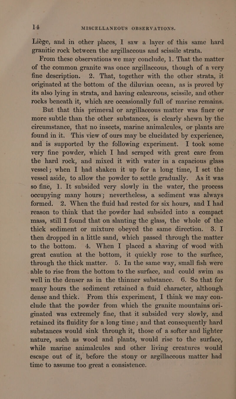Liége, and in other places, I saw a layer of this same hard granitic rock between the argillaceous and scissile strata. From these observations we may conclude, 1. That the matter of the common granite was once argillaceous, though of a very fine description. 2. That, together with the other strata, it originated at the bottom of the diluvian ocean, as is proved by its also lying in strata, and having calcareous, scissile, and other rocks beneath it, which are occasionally full of marine remains. But that this primeval or argillaceous matter was finer or more subtle than the other substances, is clearly shewn by the circumstance, that no insects, marine animalcules, or plants are found in it. This view of ours may be elucidated by experience, and is supported by the following experiment. I took some very fine powder, which I had scraped with great care from the hard rock, and mixed it with water in a capacious glass vessel ; when I had shaken it up for a long time, I set the vessel aside, to allow the powder to settle gradually. As it was so fine, 1. It subsided very slowly in the water, the process occupying many hours; nevertheless, a sediment was always formed. 2. When the fluid had rested for six hours, and I had reason to think that the powder had subsided into a compact mass, still I found that on slanting the glass, the whole of the thick sediment or mixture obeyed the same direction. 3. I then dropped in a little sand, which passed through the matter to the bottom. 4. When I placed a shaving of wood with great caution at the bottom, it quickly rose to the surface, through the thick matter. 5. In the same way, small fish were -able to rise from the bottom to the surface, and could swim as well in the denser as in the thinner substance. 6. So that for many hours the sediment retained a fluid character, although dense and thick. From this experiment, I think we may con- clude that the powder from which the granite mountains ori- ginated was extremely fine, that it subsided very slowly, and retained its fluidity for a long time; and that consequently hard substances would sink through it, those of a softer and lighter nature, such as wood and plants, would rise to the surface, while marine animalcules and other living creatures would escape out of it, before the stony or argillaceous matter had time to assume too great a consistence.