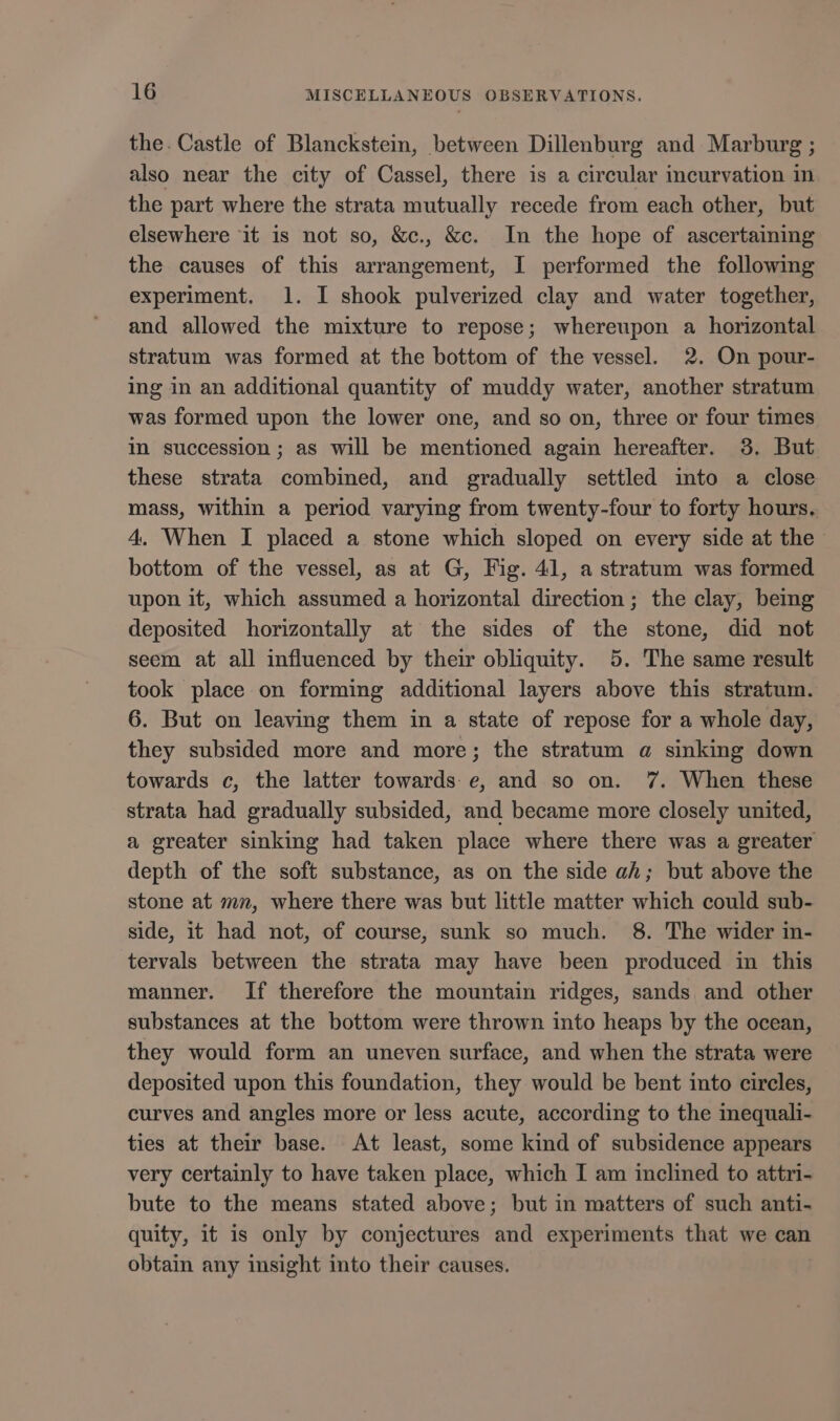 the. Castle of Blanckstein, between Dillenburg and Marburg ; also near the city of Cassel, there is a circular incurvation in the part where the strata mutually recede from each other, but elsewhere it is not so, &amp;c., &amp;c. In the hope of ascertaining the causes of this arrangement, I performed the following experiment. 1. I shook pulverized clay and water together, and allowed the mixture to repose; whereupon a horizontal stratum was formed at the bottom of the vessel. 2. On pour- ing in an additional quantity of muddy water, another stratum was formed upon the lower one, and so on, three or four times im succession ; as will be mentioned again hereafter. 3. But these strata combined, and gradually settled imto a close mass, within a period varying from twenty-four to forty hours. 4. When I placed a stone which sloped on every side at the bottom of the vessel, as at G, Fig. 41, a stratum was formed upon it, which assumed a horizontal direction; the clay, being deposited horizontally at the sides of the stone, did not seem at all influenced by their obliquity. 5. The same result took place on forming additional layers above this stratum. 6. But on leaving them in a state of repose for a whole day, they subsided more and more; the stratum a sinking down towards c, the latter towards e, and so on. 7. When these strata had gradually subsided, and became more closely united, a greater sinking had taken place where there was a greater depth of the soft substance, as on the side ah; but above the stone at mn, where there was but little matter which could sub- side, it had not, of course, sunk so much. 8. The wider in- tervals between the strata may have been produced in this manner. If therefore the mountain ridges, sands and other substances at the bottom were thrown into heaps by the ocean, they would form an uneven surface, and when the strata were deposited upon this foundation, they would be bent into circles, curves and angles more or less acute, according to the inequali- ties at their base. At least, some kind of subsidence appears very certainly to have taken place, which I am inclined to attri- bute to the means stated above; but in matters of such anti- quity, it is only by conjectures and experiments that we can obtain any insight into their causes.