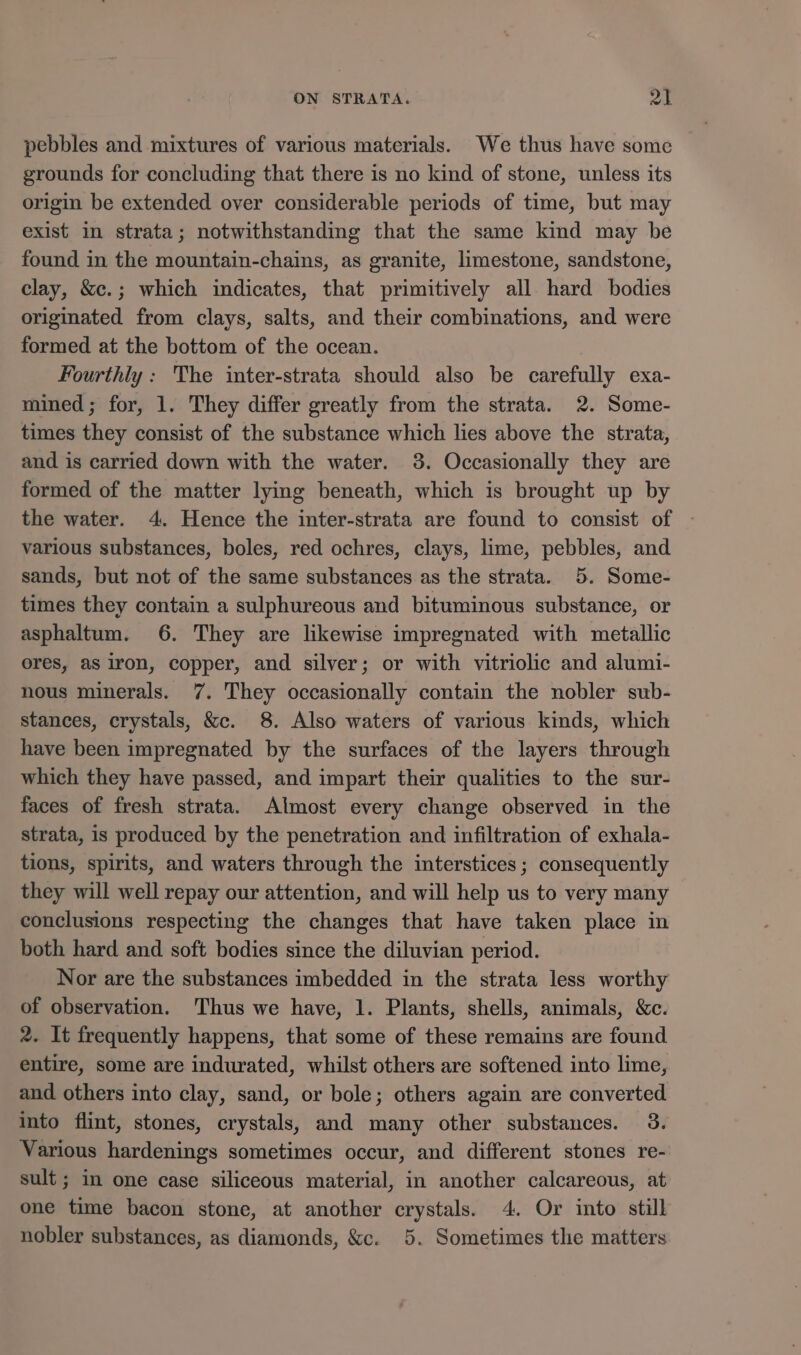 pebbles and mixtures of various materials. We thus have some grounds for concluding that there is no kind of stone, unless its origin be extended over considerable periods of time, but may exist in strata; notwithstanding that the same kind may be found in the mountain-chains, as granite, limestone, sandstone, clay, &amp;c.; which indicates, that primitively all. hard bodies originated from clays, salts, and their combinations, and were formed at the bottom of the ocean. Fourthly: The inter-strata should also be carefully exa- mined; for, 1. They differ greatly from the strata. 2. Some- times they consist of the substance which lies above the strata, and is carried down with the water. 3. Occasionally they are formed of the matter lying beneath, which is brought up by various substances, boles, red ochres, clays, lime, pebbles, and sands, but not of the same substances as the strata. 5. Some- times they contain a sulphureous and bituminous substance, or asphaltum. 6. They are likewise impregnated with metallic ores, as iron, copper, and silver; or with vitriolic and alumi- nous minerals. 7. They occasionally contain the nobler sub- stances, crystals, &amp;c. 8. Also waters of various kinds, which have been impregnated by the surfaces of the layers through which they have passed, and impart their qualities to the sur- faces of fresh strata. Almost every change observed in the strata, is produced by the penetration and infiltration of exhala- tions, spirits, and waters through the interstices; consequently they will well repay our attention, and will help us to very many conclusions respecting the changes that have taken place in both hard and soft bodies since the diluvian period. Nor are the substances imbedded in the strata less worthy of observation. Thus we have, 1. Plants, shells, animals, &amp;c. 2. It frequently happens, that some of these remains are found entire, some are indurated, whilst others are softened into lime, and others into clay, sand, or bole; others again are converted into flint, stones, crystals, and many other substances. 3. Various hardenings sometimes occur, and different stones re- sult ; in one case siliceous material, in another calcareous, at one time bacon stone, at another crystals. 4. Or into still nobler substances, as diamonds, &amp;c. 5. Sometimes the matters