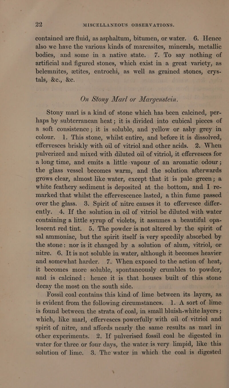 contained are fluid, as asphaltum, bitumen, or water. 6. Hence also we have the various kinds of marcasites, minerals, metallic bodies, and some in a native state. 7. To say nothing of artificial and figured stones, which exist in a great variety, as belemnites, eetites, entrochi, as well as grained stones, crys- tals, &amp;c., &amp;c. On Stony Marl or Margenstein. Stony marl is a kind of stone which has been calcined, per- haps by subterranean heat; it is divided into cubical pieces of a soft consistence; it is soluble, and yellow or ashy grey in colour. 1. This stone, whilst entire, and before it is dissolved, effervesces briskly with oil of vitriol and other acids. 2. When pulverized and mixed with diluted oil of vitriol, it effervesces for a long time, and emits a little-vapour of an aromatic odour ; the glass vessel becomes warm, and the solution afterwards _ grows clear, almost like water, except that it is pale green; a white feathery sediment is deposited at. the bottom, and I re- marked that whilst the effervescence lasted, a thin fume passed over the glass. 3. Spirit of nitre causes it to effervesce differ- ently. 4. If the solution in oil of vitriol be diluted with water containing a little syrup of violets, it assumes a beautiful opa- lescent red tint. 5. The powder is not altered by the spirit of sal ammoniac, but the spirit itself is very speedily absorbed by the stone: nor is it changed by a solution of alum, vitriol, or nitre. 6. Itis not soluble in water, although it becomes heavier and somewhat harder. 7. When exposed to the action of heat, it becomes more soluble, spontaneously crumbles to powder, and is calcined: hence it is that houses built of this stone decay the most on the south side. | Fossil coal contains this kind of lime between its layers, as is evident from the following circumstances. 1. A sort of lime is found between the strata of coal, in small bluish-white layers ; which, like marl, effervesces powerfully with oil of vitriol and spirit of nitre, and affords nearly the same results as marl in other experiments. 2. If pulverised fossil coal be digested in water for three or four days, the water is very limpid, like this solution of lime. 38. The water in which the coal is digested