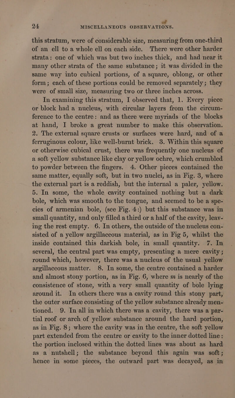 24. MISCELLANEOUS OBSERVATIONS. this stratum, were of considerable size, measuring from one-third of an ell to a whole ell on each side. There were other harder strata: one of which was but two inches thick, and had near it many other strata of the same substance; it was divided in the same way into cubical portions, of a square, oblong, or other form; each of these portions could be removed separately ; they were of small size, measuring two or three inches across. In examining this stratum, I observed that, 1. Every piece or block had a nucleus, with circular layers from the circum- ference to the centre: and as there were myriads of the blocks at hand, I broke a great number to make this observation. 2. The external square crusts or surfaces were hard, and of a ferruginous colour, like well-burnt brick. 38. Within this square or otherwise cubical crust, there was frequently one nucleus of a soft yellow substance like clay or yellow ochre, which crumbled to powder between the fingers. 4. Other pieces contained the same matter, equally soft, but in two nuclei, as in Fig. 3, where the external part is a reddish, but the internal a paler, yellow. 5. In some, the whole cavity contained nothing but a dark bole, which was smooth to the tongue, and seemed to be a spe- cies of armenian bole, (see Fig. 4:) but this substance was in small quantity, and only filled a third or a half of the cavity, leav- ing the rest empty. 6. In others, the outside of the nucleus con- sisted of a yellow argillaceous material, as in Fig 5, whilst the inside contained this darkish bole, in small quantity. 7. In several, the central part was empty, presenting a mere cavity ; round which, however, there was a nucleus of the usual yellow argillaceous matter. 8. In some, the centre contained a harder and almost stony portion, as in Fig. 6, where m is nearly of the consistence of stone, with a very small quantity of bole lying around it. In others there was a cavity round this stony part, the outer surface consisting of the yellow substance already men- tioned. 9. In all in which there was a cavity, there was a par- tial roof or arch of yellow substance around the hard portion, as in Fig. 8; where the cavity was in the centre, the soft yellow part extended from the centre or cavity to the inner dotted line: the portion inclosed within the dotted lines was about as hard as a nutshell; the substance beyond this again was soft; hence in some pieces, the outward part was decayed, as in