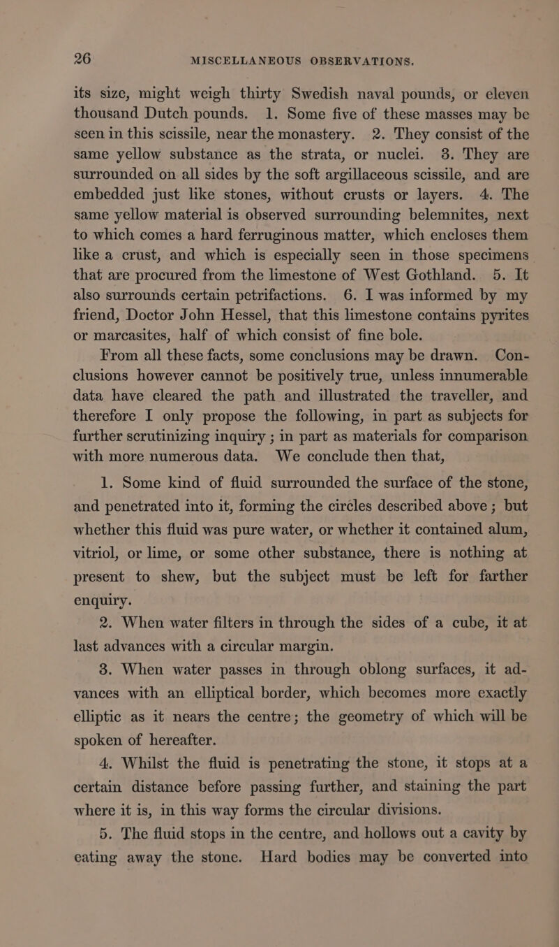 its size, might weigh thirty Swedish naval pounds, or eleven thousand Dutch pounds. 1. Some five of these masses may be seen in this scissile, near the monastery. 2. They consist of the same yellow substance as the strata, or nuclei. 38. They are surrounded on all sides by the soft argillaceous scissile, and are embedded just like stones, without crusts or layers. 4. The same yellow material is observed surrounding belemnites, next to which comes a hard ferruginous matter, which encloses them like a crust, and which is especially seen in those specimens that are procured from the limestone of West Gothland. 5. It also surrounds certain petrifactions. 6. I was informed by my friend, Doctor John Hessel, that this limestone contains pyrites or marcasites, half of which consist of fine bole. From all these facts, some conclusions may be drawn. Con- clusions however cannot be positively true, unless innumerable data have cleared the path and illustrated the traveller, and therefore I only propose the following, in part as subjects for further scrutinizing inquiry ; in part as materials for comparison with more numerous data. We conclude then that, 1. Some kind of fluid surrounded the surface of the stone, and penetrated into it, forming the circles described above ; but whether this fluid was pure water, or whether it contained alum, vitriol, or lime, or some other substance, there is nothing at present to shew, but the subject must be left for farther enquiry. 2. When water filters in through the sides of a cube, it at last advances with a circular margin. 3. When water passes in through oblong surfaces, it ad- vances with an elliptical border, which becomes more exactly elliptic as it nears the centre; the geometry of which will be spoken of hereafter. 4. Whilst the fluid is penetrating the stone, it stops at a certain distance before passing further, and staining the part where it is, in this way forms the circular divisions. 5. The fluid stops in the centre, and hollows out a cavity by eating away the stone. Hard bodies may be converted mto