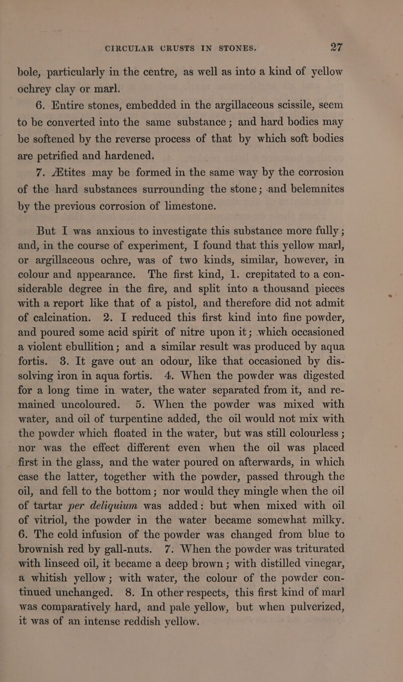 bole, particularly in the centre, as well as into a kind of yellow ochrey clay or marl. 6. Entire stones, embedded in the argillaceous scissile, seem to be converted into the same substance ; and hard bodies may be softened by the reverse process of that by which soft bodies are petrified and hardened. 7. AXtites may be formed in the same way by the corrosion of the hard substances surrounding the stone; .and belemnites by the previous corrosion of limestone. But I was anxious to investigate this substance more fully ; and, in the course of experiment, I found that this yellow marl, or argillaceous ochre, was of two kinds, similar, however, in colour and appearance. The first kind, 1. crepitated to a con- siderable degree in the fire, and split into a thousand pieces with a report like that of a pistol, and therefore did not admit of calcination. 2. I reduced this first kind into fine powder, and poured some acid spirit of nitre upon it; which occasioned a violent ebullition; and a similar result was produced by aqua fortis. 38. It gave out an odour, like that occasioned by dis- solving iron in aqua fortis. 4. When the powder was digested for a long time in water, the water separated from it, and re- mained uncoloured. 5. When the powder was mixed with water, and oil of turpentine added, the oil would not mix with the powder which floated in the water, but was still colourless ; nor was the effect different even when the oil was placed first in the glass, and the water poured on afterwards, in which case the latter, together with the powder, passed through the oil, and fell to the bottom; nor would they mingle when the oil of tartar per deliquium was added: but when mixed with oil of vitriol, the powder in the water became somewhat milky. 6. The cold infusion of the powder was changed from blue to brownish red by gall-nuts. 7. When the powder was triturated with linseed oil, it became a deep brown; with distilled vinegar, a whitish yellow; with water, the colour of the powder con- tinued unchanged. 8. In other respects, this first kind of marl was comparatively hard, and pale yellow, but when pulverized, it was of an intense reddish yellow.