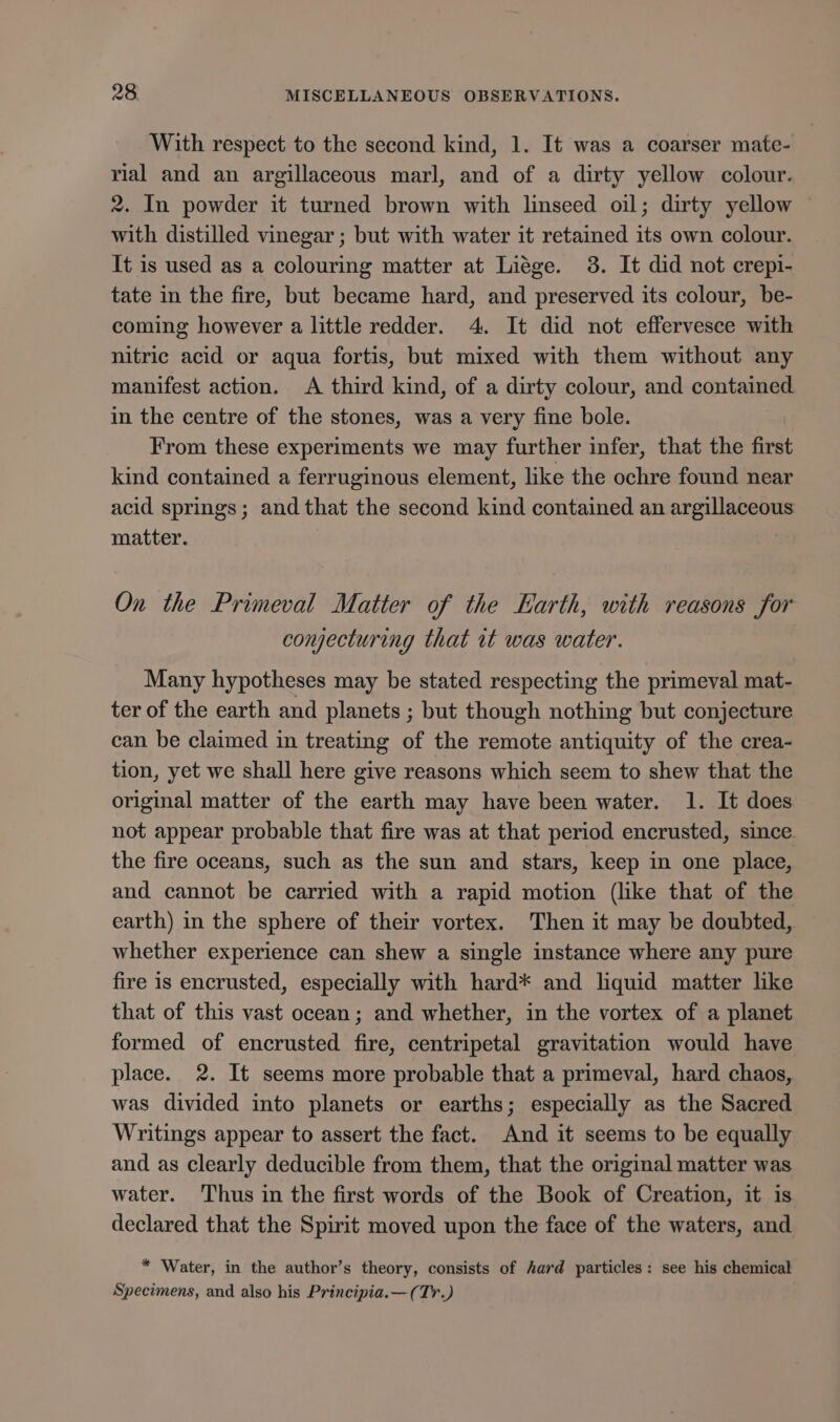 With respect to the second kind, 1. It was a coarser mate- rial and an argillaceous marl, and of a dirty yellow colour. 2. In powder it turned brown with linseed oil; dirty yellow with distilled vinegar ; but with water it retained its own colour. It is used as a colouring matter at Liége. 3. It did not crepi- tate in the fire, but became hard, and preserved its colour, be- coming however a little redder. 4. It did not effervesce with nitric acid or aqua fortis, but mixed with them without any manifest action. A third kind, of a dirty colour, and contained in the centre of the stones, was a very fine bole. From these experiments we may further infer, that the first kind contained a ferruginous element, like the ochre found near acid springs; and that the second kind contained an argillaceous matter. On the Primeval Matter of the Earth, with reasons for conjecturing that wt was water. Many hypotheses may be stated respecting the primeval mat- ter of the earth and planets ; but though nothing but conjecture can be claimed in treating of the remote antiquity of the crea- tion, yet we shall here give reasons which seem to shew that the original matter of the earth may have been water. 1. It does not appear probable that fire was at that period encrusted, since the fire oceans, such as the sun and stars, keep in one place, and cannot be carried with a rapid motion (like that of the earth) in the sphere of their vortex. Then it may be doubted, whether experience can shew a single instance where any pure fire is encrusted, especially with hard* and liquid matter like that of this vast ocean; and whether, in the vortex of a planet formed of encrusted fire, centripetal gravitation would have place. 2. It seems more probable that a primeval, hard chaos, was divided into planets or earths; especially as the Sacred Writings appear to assert the fact. And it seems to be equally and as clearly deducible from them, that the original matter was water. ‘Thus in the first words of the Book of Creation, it is declared that the Spirit moved upon the face of the waters, and * Water, in the author’s theory, consists of hard particles: see his chemical Specimens, and also his Principia.—(Tr.)