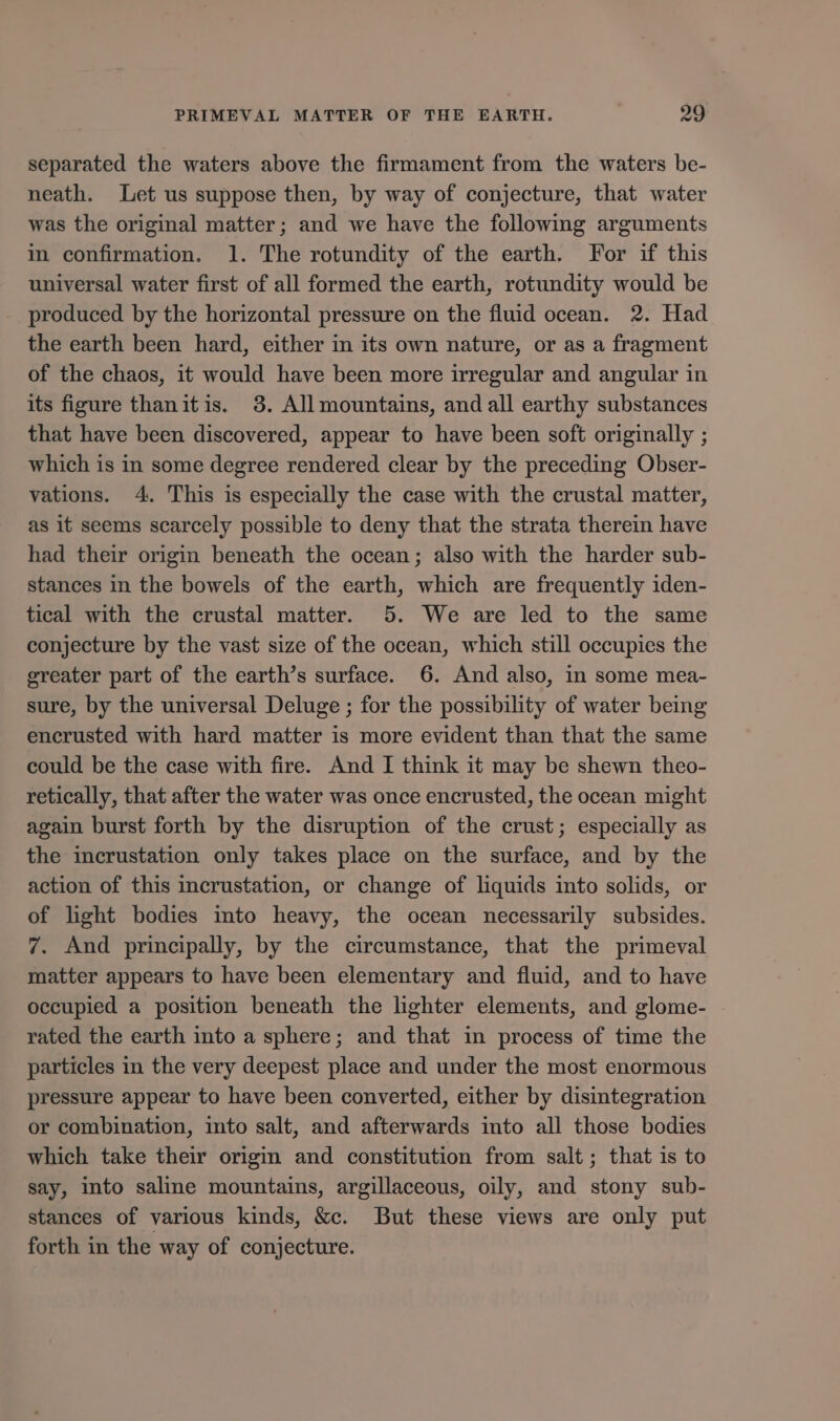 separated the waters above the firmament from the waters be- neath. Let us suppose then, by way of conjecture, that water was the original matter; and we have the following arguments in confirmation. 1. The rotundity of the earth. For if this universal water first of all formed the earth, rotundity would be produced by the horizontal pressure on the fluid ocean. 2. Had the earth been hard, either in its own nature, or as a fragment of the chaos, it would have been more irregular and angular in its figure thanitis. 3. All mountains, and all earthy substances that have been discovered, appear to have been soft originally ; which is in some degree rendered clear by the preceding Obser- vations. 4. This is especially the case with the crustal matter, as it seems scarcely possible to deny that the strata therein have had their origin beneath the ocean; also with the harder sub- stances in the bowels of the earth, which are frequently iden- tical with the crustal matter. 5. We are led to the same conjecture by the vast size of the ocean, which still occupies the greater part of the earth’s surface. 6. And also, in some mea- sure, by the universal Deluge ; for the possibility of water being encrusted with hard matter is more evident than that the same could be the case with fire. And I think it may be shewn theo- retically, that after the water was once encrusted, the ocean might again burst forth by the disruption of the crust; especially as the incrustation only takes place on the surface, and by the action of this incrustation, or change of liquids into solids, or of light bodies into heavy, the ocean necessarily subsides. 7. And principally, by the circumstance, that the primeval matter appears to have been elementary and fluid, and to have occupied a position beneath the lighter elements, and glome- | rated the earth into a sphere; and that in process of time the particles in the very deepest place and under the most enormous pressure appear to have been converted, either by disintegration or combination, into salt, and afterwards into all those bodies which take their origin and constitution from salt; that is to say, into saline mountains, argillaceous, oily, and stony sub- stances of various kinds, &amp;c. But these views are only put forth in the way of conjecture.
