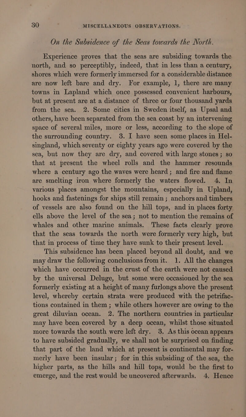 On the Subsidence of the Seas towards the North. Experience proves that the seas are subsiding towards the north, and so perceptibly, indeed, that in less than a century, shores which were formerly immersed for a considerable distance are now left bare and dry. For example, 1, there are many towns in Lapland which once possessed convenient harbours, but at present are at a distance of three or four thousand yards from the sea. 2. Some cities in Sweden itself, as Upsal and others, have been separated from the sea coast by an intervening space of several miles, more or less, according to the slope of the surrounding country. 3. I have seen some places in Hel- singland, which seventy or eighty years ago were covered by the sea, but now they are dry, and covered with large stones ; so that at present the wheel rolls and the hammer resounds where a century ago the waves were heard; and fire and flame are smelting iron where formerly the waters flowed. 4. In various places amongst the mountains, especially in Upland, hooks and fastenings for ships still remain ; anchors and timbers of vessels are also found on the hill tops, and in places forty ells above the level of the sea; not to mention the remains of whales and other marine animals. These facts clearly prove that the seas towards the north were formerly very high, but that in process of time they have sunk to their present level. This subsidence has been placed beyond all doubt, and we may draw the following conclusions from it. 1. All the changes which have occurred in the crust of the earth were not caused by the universal Deluge, but some were occasioned by the sea formerly existing at a height of many furlongs above the present level, whereby certain strata were produced with the petrifac- tions contained in them ; while others however are owing to the great diluvian ocean. 2. The northern countries in particular may have been covered by a deep ocean, whilst those situated more towards the south were left dry. 3. As this ocean appears to have subsided gradually, we shall not be surprised on finding that part of the land which at present is continental may for- merly have been insular; for in this subsiding of the sea, the higher parts, as the hills and hill tops, would be the first to emerge, and the rest would be uncovered afterwards. 4. Hence