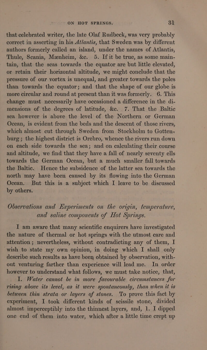 that celebrated writer, the late Olaf Rudbeck, was very probably correct in asserting in his Atlantis, that Sweden was by different authors formerly called an island, under the names of Atlantis, Thule, Scania, Menheim, &amp;c. 5. If it be true, as some main- tain, that the seas towards the equator are but little elevated, or retain their horizontal altitude, we might conclude that the pressure of our vortex is unequal, and greater towards the poles than towards the equator; and that the shape of our globe is more circular and round at present than it was formerly. 6. This change must necessarily have occasioned a difference in the di- mensions of the degrees of latitude, &amp;c. 7. That the Baltic sea however is above the level of the Northern or German Ocean, is evident from the beds and the descent of those rivers, which almost cut through Sweden from Stockholm to Gotten- burg; the highest district is Orebro, whence the rivers run down on each side towards the sea; and on calculating their course and altitude, we find that they have a fall of nearly seventy ells towards the German Ocean, but a much smaller fall towards the Baltic. Hence the subsidence of the latter sea towards the north may have been caused by its flowing into the German Ocean. But this is a subject which I leave to be discussed by others. Observations and Experiments on the origin, temperature, and saline components of Hot Springs. I am aware that many scientific enquirers have investigated the nature of thermal or hot springs with the utmost care and attention ; nevertheless, without contradicting any of them, I wish to state my own opinion, in doing which I shall only describe such results as have been obtained by observation, with- out venturing farther than experience will lead me. In order however to understand what follows, we must take notice, that, I. Water cannot be in more favourable circumstances for rising above its level, as it were spontaneously, than when tt is between thin strata or layers of stones. To prove this fact by experiment, I took different kinds of scissile stone, divided almost imperceptibly into the thinnest layers, and, 1. I dipped one end of them into water, which after a little time crept up